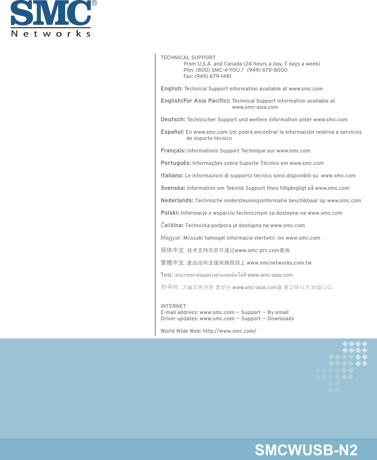 20 Mason • Irvine, CA 92618 • Phn: (949) 679-8000 • www.smc.comTECHNICAL SUPPORT                       From U.S.A. and Canada (24 hours a day, 7 days a week)                Phn: (800) SMC-4-YOU /  (949) 679-8000                          Fax: (949) 679-1481English: Technical Support information available at www.smc.comEnglish(For Asia Pacific): Technical Support information available at                                                   www.smc-asia.comDeutsch: Technischer Support und weitere Information unter www.smc.comEspañol: En www.smc.com Ud. podrá encontrar la información relativa a servicios                   de soporte técnicoFrançais: Informations Support Technique sur www.smc.comPortuguês: Informações sobre Suporte Técnico em www.smc.comItaliano: Le informazioni di supporto tecnico sono disponibili su  www.smc.comSvenska: Information om Teknisk Support ﬁnns tillgängligt på www.smc.comNederlands: Technische ondersteuningsinformatie beschikbaar op www.smc.comPolski: Informacje o wsparciu technicznym sa dostepne na www.smc.comČeština: Technicka podpora je dostupna na www.smc.comMagyar: Műszaki tamogat informacio elerhető -on www.smc.com简体中文:技术支持讯息可通过www.smc-prc.com查询繁體中文:產品技術支援與服務請上 www.smcnetworks.com.twไทย: สามารถหาข้อมูลทางด้านเทคนิคได้ที่ www.smc-asia.com한국어: 기술지원관련 정보는 www.smc-asia.com을 참고하시기 바랍니다INTERNETE-mail address: www.smc.com→ Support→ By emailDriver updates: www.smc.com→ Support→ DownloadsWorld Wide Web: http://www.smc.com/SMCWUSB-N2