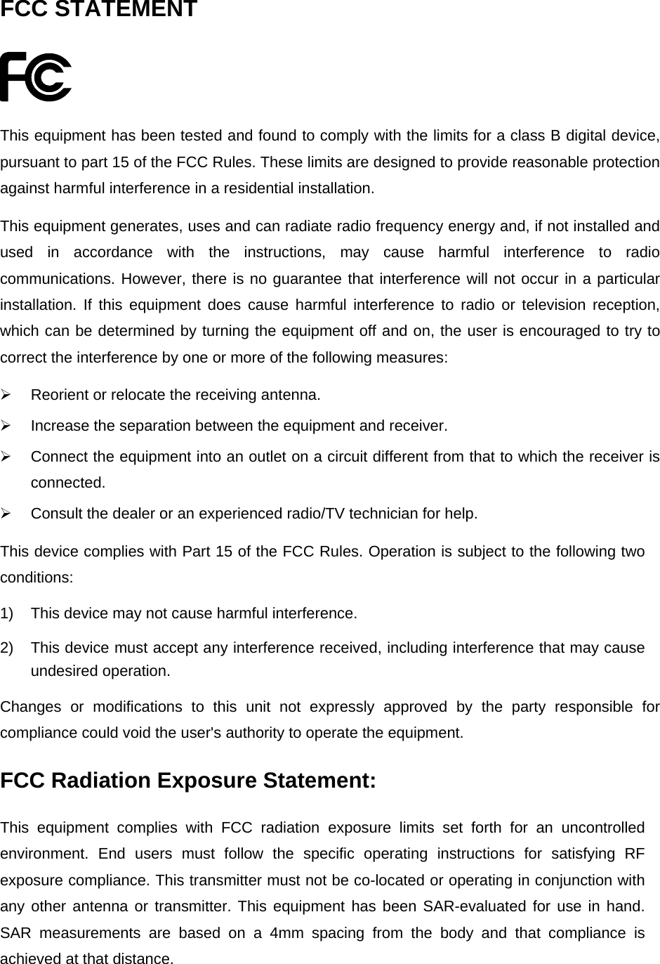  FCC STATEMENT  This equipment has been tested and found to comply with the limits for a class B digital device, pursuant to part 15 of the FCC Rules. These limits are designed to provide reasonable protection against harmful interference in a residential installation. This equipment generates, uses and can radiate radio frequency energy and, if not installed and used in accordance with the instructions, may cause harmful interference to radio communications. However, there is no guarantee that interference will not occur in a particular installation. If this equipment does cause harmful interference to radio or television reception, which can be determined by turning the equipment off and on, the user is encouraged to try to correct the interference by one or more of the following measures: ¾  Reorient or relocate the receiving antenna. ¾  Increase the separation between the equipment and receiver. ¾  Connect the equipment into an outlet on a circuit different from that to which the receiver is connected. ¾  Consult the dealer or an experienced radio/TV technician for help. This device complies with Part 15 of the FCC Rules. Operation is subject to the following two conditions: 1)  This device may not cause harmful interference. 2)  This device must accept any interference received, including interference that may cause undesired operation. Changes or modifications to this unit not expressly approved by the party responsible for compliance could void the user&apos;s authority to operate the equipment. FCC Radiation Exposure Statement: This equipment complies with FCC radiation exposure limits set forth for an uncontrolled environment. End users must follow the specific operating instructions for satisfying RF exposure compliance. This transmitter must not be co-located or operating in conjunction with any other antenna or transmitter. This equipment has been SAR-evaluated for use in hand. SAR measurements are based on a 4mm spacing from the body and that compliance is achieved at that distance.   