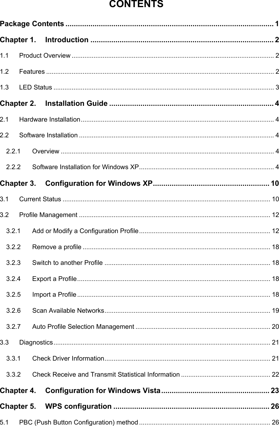    CONTENTS Package Contents .................................................................................................... 1 Chapter 1. Introduction ........................................................................................ 2 1.1 Product Overview ............................................................................................................... 2 1.2 Features ............................................................................................................................. 2 1.3 LED Status ......................................................................................................................... 3 Chapter 2. Installation Guide ............................................................................... 4 2.1 Hardware Installation.......................................................................................................... 4 2.2 Software Installation ........................................................................................................... 4 2.2.1 Overview ..................................................................................................................... 4 2.2.2 Software Installation for Windows XP.......................................................................... 4 Chapter 3. Configuration for Windows XP........................................................ 10 3.1 Current Status .................................................................................................................. 10 3.2 Profile Management ......................................................................................................... 12 3.2.1 Add or Modify a Configuration Profile........................................................................ 12 3.2.2 Remove a profile ....................................................................................................... 18 3.2.3 Switch to another Profile ........................................................................................... 18 3.2.4 Export a Profile.......................................................................................................... 18 3.2.5 Import a Profile.......................................................................................................... 18 3.2.6 Scan Available Networks........................................................................................... 19 3.2.7 Auto Profile Selection Management .......................................................................... 20 3.3 Diagnostics....................................................................................................................... 21 3.3.1 Check Driver Information........................................................................................... 21 3.3.2 Check Receive and Transmit Statistical Information ................................................. 22 Chapter 4. Configuration for Windows Vista.................................................... 23 Chapter 5. WPS configuration ........................................................................... 26 5.1 PBC (Push Button Configuration) method ........................................................................ 26 