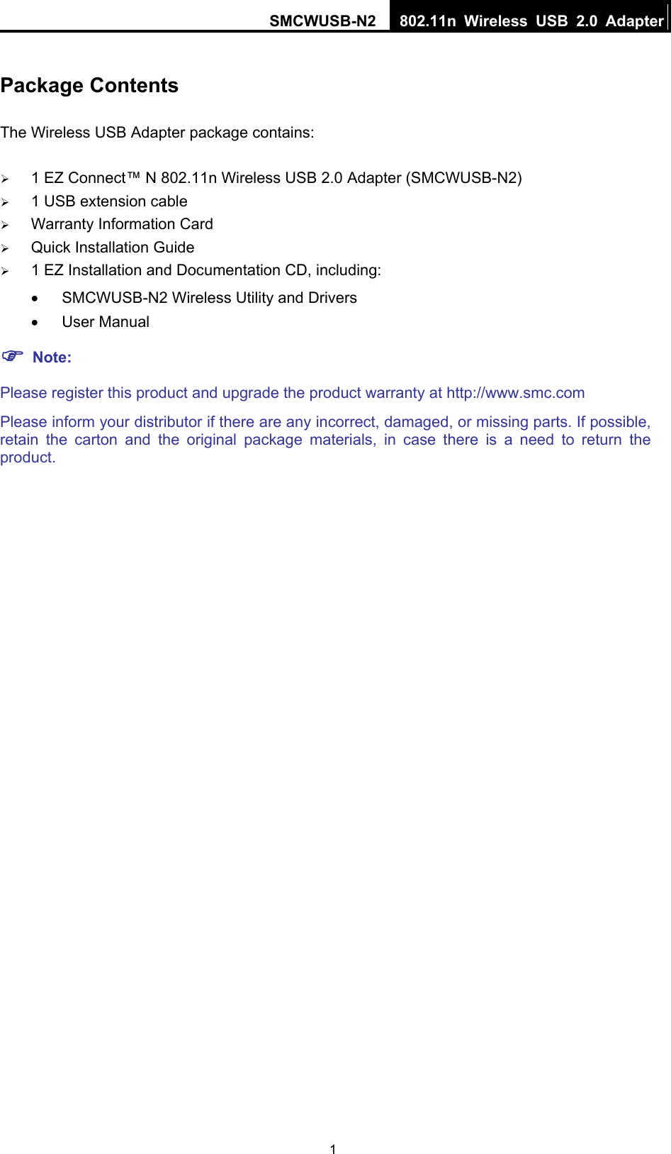 SMCWUSB-N2  802.11n Wireless USB 2.0 Adapter  1Package Contents The Wireless USB Adapter package contains: ¾ 1 EZ Connect™ N 802.11n Wireless USB 2.0 Adapter (SMCWUSB-N2) ¾ 1 USB extension cable ¾ Warranty Information Card ¾ Quick Installation Guide ¾ 1 EZ Installation and Documentation CD, including: •  SMCWUSB-N2 Wireless Utility and Drivers • User Manual ) Note: Please register this product and upgrade the product warranty at http://www.smc.com Please inform your distributor if there are any incorrect, damaged, or missing parts. If possible, retain the carton and the original package materials, in case there is a need to return the product. 