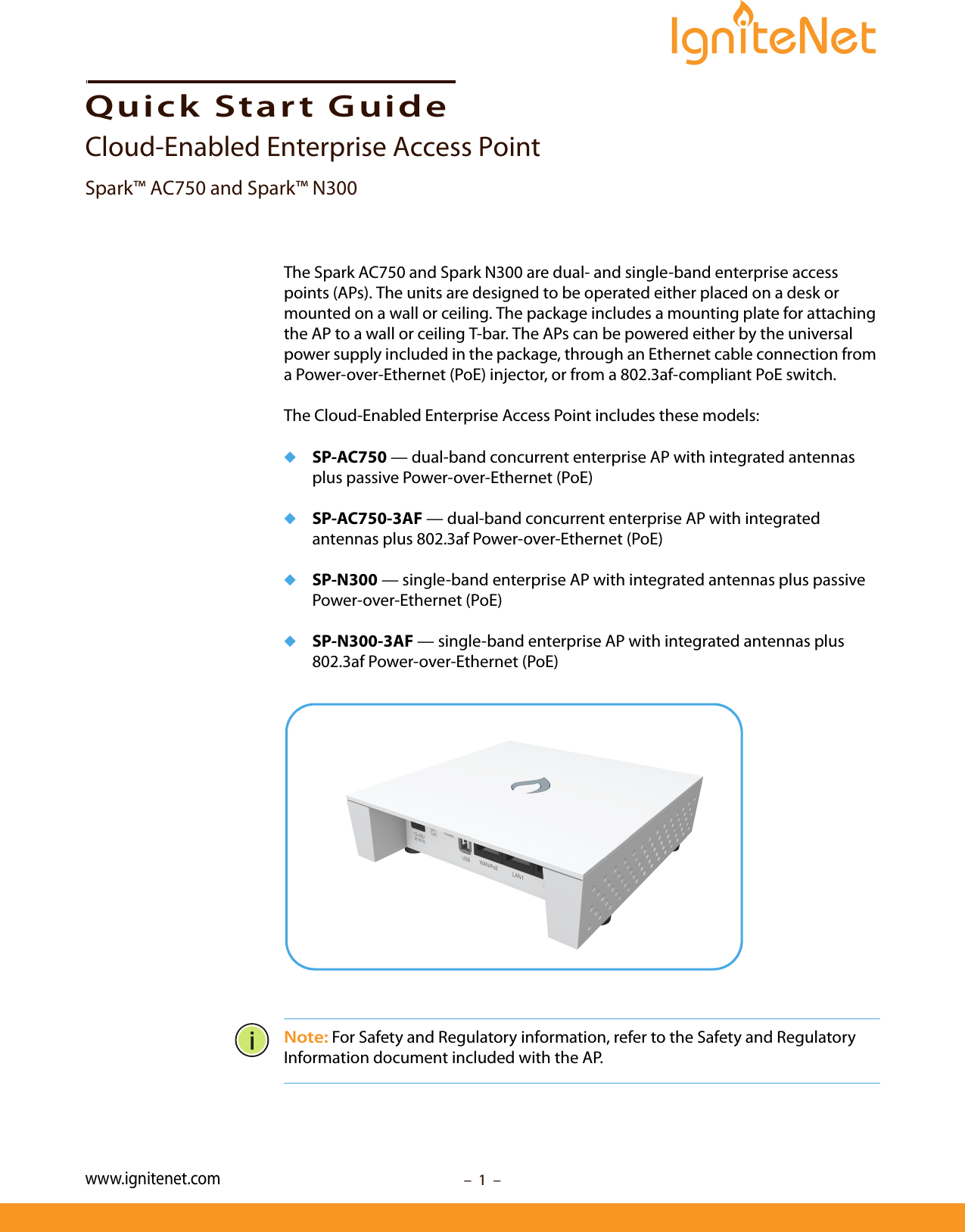 –  1  –Quick Start GuideCloud-Enabled Enterprise Access PointSpark™ AC750 and Spark™ N300The Spark AC750 and Spark N300 are dual- and single-band enterprise access points (APs). The units are designed to be operated either placed on a desk or mounted on a wall or ceiling. The package includes a mounting plate for attaching the AP to a wall or ceiling T-bar. The APs can be powered either by the universal power supply included in the package, through an Ethernet cable connection from a Power-over-Ethernet (PoE) injector, or from a 802.3af-compliant PoE switch.The Cloud-Enabled Enterprise Access Point includes these models:◆SP-AC750 — dual-band concurrent enterprise AP with integrated antennas plus passive Power-over-Ethernet (PoE)◆SP-AC750-3AF — dual-band concurrent enterprise AP with integrated antennas plus 802.3af Power-over-Ethernet (PoE)◆SP-N300 — single-band enterprise AP with integrated antennas plus passive Power-over-Ethernet (PoE)◆SP-N300-3AF — single-band enterprise AP with integrated antennas plus 802.3af Power-over-Ethernet (PoE) Note: For Safety and Regulatory information, refer to the Safety and Regulatory Information document included with the AP.www.ignitenet.com