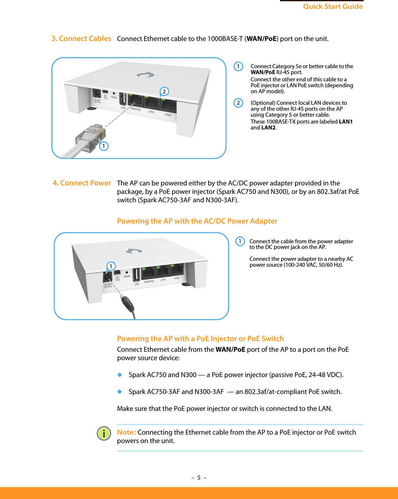 –  5  –Quick Start Guide3. Connect Cables Connect Ethernet cable to the 1000BASE-T (WAN/PoE) port on the unit.4. Connect Power The AP can be powered either by the AC/DC power adapter provided in the package, by a PoE power injector (Spark AC750 and N300), or by an 802.3af/at PoE switch (Spark AC750-3AF and N300-3AF).Powering the AP with the AC/DC Power AdapterPowering the AP with a PoE Injector or PoE SwitchConnect Ethernet cable from the WAN/PoE port of the AP to a port on the PoE power source device:◆Spark AC750 and N300 — a PoE power injector (passive PoE, 24-48 VDC).◆Spark AC750-3AF and N300-3AF  — an 802.3af/at-compliant PoE switch.Make sure that the PoE power injector or switch is connected to the LAN.Note: Connecting the Ethernet cable from the AP to a PoE injector or PoE switch powers on the unit. Connect Category 5e or better cable to the WAN/PoE RJ-45 port.Connect the other end of this cable to a PoE injector or LAN PoE switch (depending on AP model).(Optional) Connect local LAN devices to any of the other RJ-45 ports on the AP using Category 5 or better cable.These 100BASE-TX ports are labeled LAN1 and LAN2.1212 Connect the cable from the power adapter to the DC power jack on the AP.Connect the power adapter to a nearby AC power source (100-240 VAC, 50/60 Hz).11