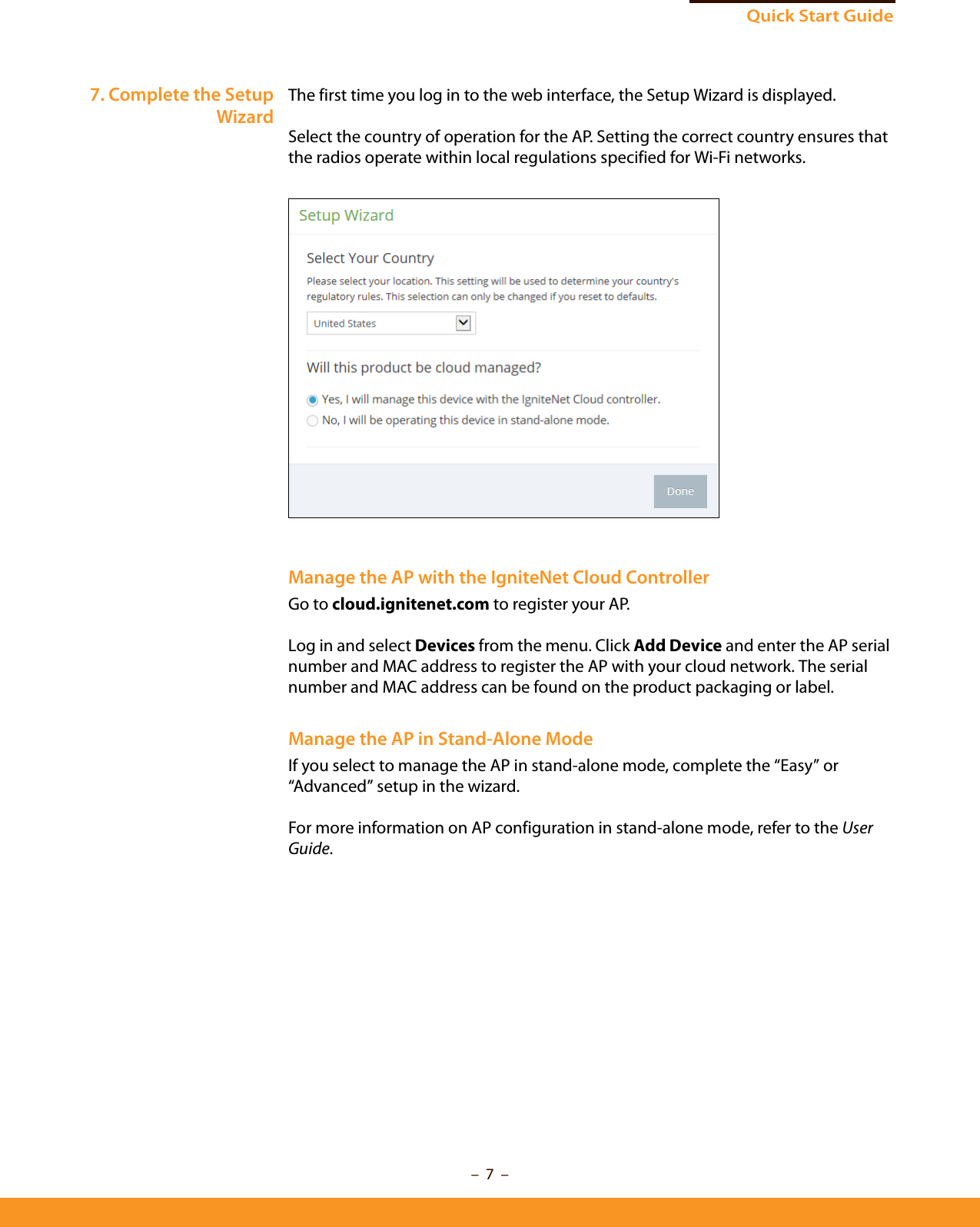 –  7  –Quick Start Guide7. Complete the SetupWizardThe first time you log in to the web interface, the Setup Wizard is displayed.Select the country of operation for the AP. Setting the correct country ensures that the radios operate within local regulations specified for Wi-Fi networks.Manage the AP with the IgniteNet Cloud ControllerGo to cloud.ignitenet.com to register your AP. Log in and select Devices from the menu. Click Add Device and enter the AP serial number and MAC address to register the AP with your cloud network. The serial number and MAC address can be found on the product packaging or label.Manage the AP in Stand-Alone ModeIf you select to manage the AP in stand-alone mode, complete the “Easy” or “Advanced” setup in the wizard. For more information on AP configuration in stand-alone mode, refer to the User Guide.