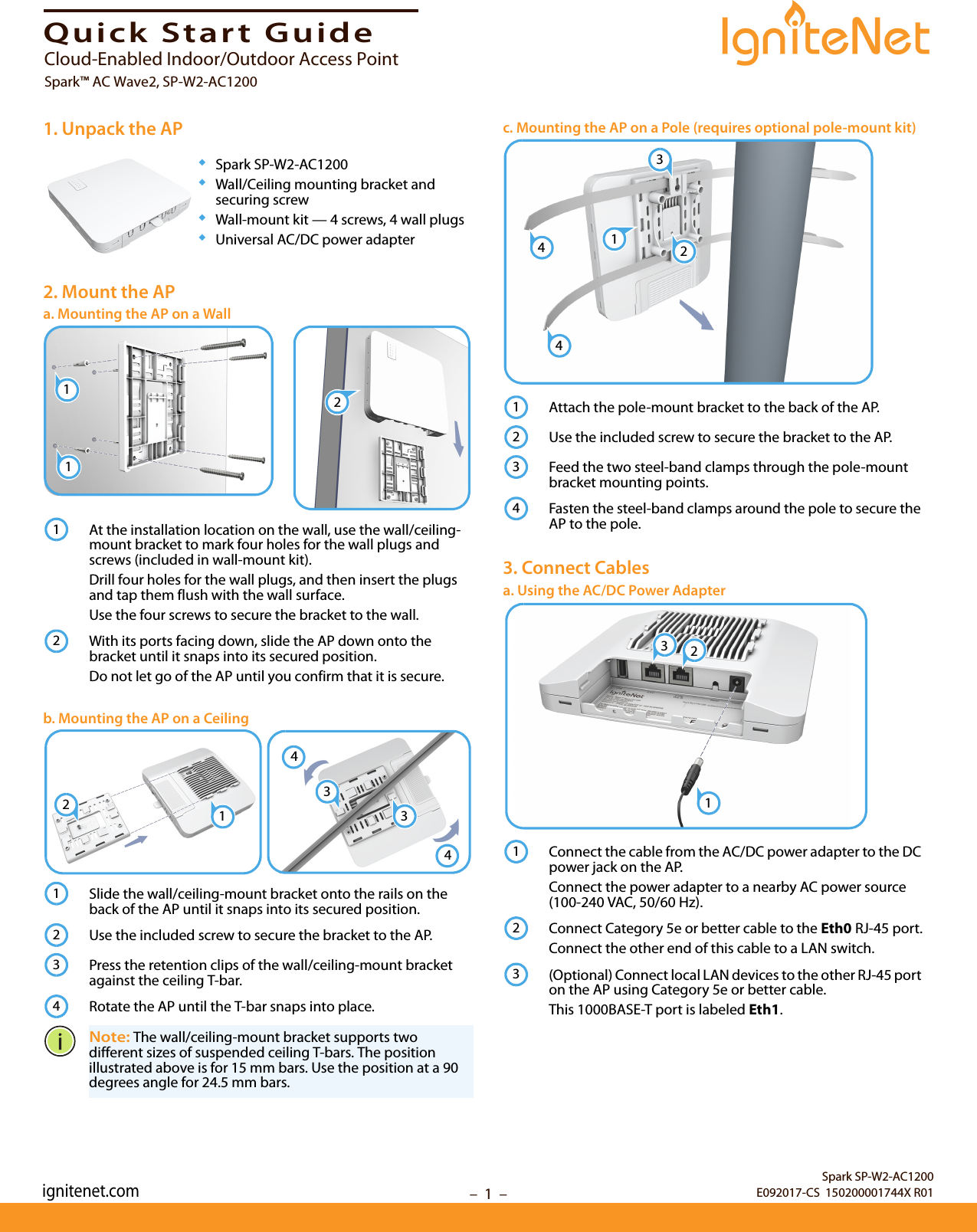 –  1  –Quick Start Guide1. Unpack the AP◆Spark SP-W2-AC1200◆Wall/Ceiling mounting bracket and securing screw◆Wall-mount kit — 4 screws, 4 wall plugs◆Universal AC/DC power adapter2. Mount the APa. Mounting the AP on a WallAt the installation location on the wall, use the wall/ceiling-mount bracket to mark four holes for the wall plugs and screws (included in wall-mount kit).Drill four holes for the wall plugs, and then insert the plugs and tap them flush with the wall surface. Use the four screws to secure the bracket to the wall.With its ports facing down, slide the AP down onto the bracket until it snaps into its secured position.Do not let go of the AP until you confirm that it is secure.b. Mounting the AP on a CeilingSlide the wall/ceiling-mount bracket onto the rails on the back of the AP until it snaps into its secured position.Use the included screw to secure the bracket to the AP.Press the retention clips of the wall/ceiling-mount bracket against the ceiling T-bar.Rotate the AP until the T-bar snaps into place.Note: The wall/ceiling-mount bracket supports two different sizes of suspended ceiling T-bars. The position illustrated above is for 15 mm bars. Use the position at a 90 degrees angle for 24.5 mm bars.112123344211234c. Mounting the AP on a Pole (requires optional pole-mount kit)Attach the pole-mount bracket to the back of the AP. Use the included screw to secure the bracket to the AP.Feed the two steel-band clamps through the pole-mount bracket mounting points.Fasten the steel-band clamps around the pole to secure the AP to the pole.3. Connect Cablesa. Using the AC/DC Power AdapterConnect the cable from the AC/DC power adapter to the DC power jack on the AP.Connect the power adapter to a nearby AC power source (100-240 VAC, 50/60 Hz).Connect Category 5e or better cable to the Eth0 RJ-45 port.Connect the other end of this cable to a LAN switch.(Optional) Connect local LAN devices to the other RJ-45 port on the AP using Category 5e or better cable.This 1000BASE-T port is labeled Eth1.132441234231123Spark SP-W2-AC1200E092017-CS  150200001744X R01Cloud-Enabled Indoor/Outdoor Access PointSpark™ AC Wave2, SP-W2-AC1200ignitenet.com