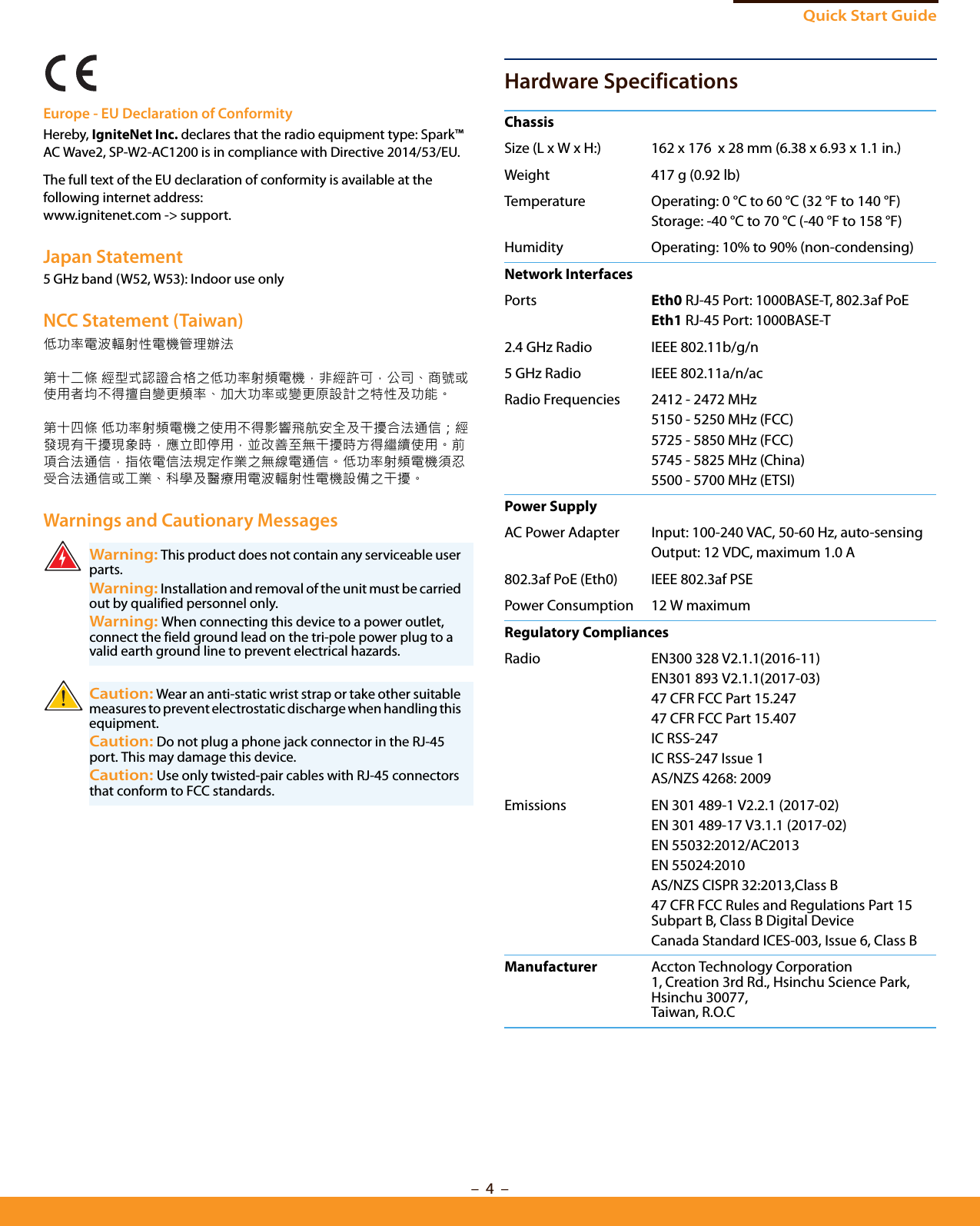 Quick Start Guide–  4  –Europe - EU Declaration of ConformityHereby, IgniteNet Inc. declares that the radio equipment type: Spark™ AC Wave2, SP-W2-AC1200 is in compliance with Directive 2014/53/EU.The full text of the EU declaration of conformity is available at the following internet address:www.ignitenet.com -&gt; support.Japan Statement5 GHz band (W52, W53): Indoor use onlyNCC Statement (Taiwan)低功率電波輻射性電機管理辦法第十二條 經型式認證合格之低功率射頻電機，非經許可，公司、商號或使用者均不得擅自變更頻率、加大功率或變更原設計之特性及功能。第十四條 低功率射頻電機之使用不得影響飛航安全及干擾合法通信；經發現有干擾現象時，應立即停用，並改善至無干擾時方得繼續使用。前項合法通信，指依電信法規定作業之無線電通信。低功率射頻電機須忍受合法通信或工業、科學及醫療用電波輻射性電機設備之干擾。Warnings and Cautionary MessagesHardware SpecificationsWarning: This product does not contain any serviceable user parts.Warning: Installation and removal of the unit must be carried out by qualified personnel only.Warning: When connecting this device to a power outlet, connect the field ground lead on the tri-pole power plug to a valid earth ground line to prevent electrical hazards.Caution: Wear an anti-static wrist strap or take other suitable measures to prevent electrostatic discharge when handling this equipment.Caution: Do not plug a phone jack connector in the RJ-45 port. This may damage this device. Caution: Use only twisted-pair cables with RJ-45 connectors that conform to FCC standards. ChassisSize (L x W x H:) 162 x 176  x 28 mm (6.38 x 6.93 x 1.1 in.)Weight 417 g (0.92 lb)Temperature Operating: 0 °C to 60 °C (32 °F to 140 °F)Storage: -40 °C to 70 °C (-40 °F to 158 °F)Humidity Operating: 10% to 90% (non-condensing)Network InterfacesPorts Eth0 RJ-45 Port: 1000BASE-T, 802.3af PoEEth1 RJ-45 Port: 1000BASE-T2.4 GHz Radio IEEE 802.11b/g/n5 GHz Radio IEEE 802.11a/n/acRadio Frequencies 2412 - 2472 MHz5150 - 5250 MHz (FCC)5725 - 5850 MHz (FCC)5745 - 5825 MHz (China)5500 - 5700 MHz (ETSI)Power SupplyAC Power Adapter Input: 100-240 VAC, 50-60 Hz, auto-sensingOutput: 12 VDC, maximum 1.0 A 802.3af PoE (Eth0) IEEE 802.3af PSEPower Consumption 12 W maximumRegulatory CompliancesRadio EN300 328 V2.1.1(2016-11)EN301 893 V2.1.1(2017-03)47 CFR FCC Part 15.24747 CFR FCC Part 15.407IC RSS-247IC RSS-247 Issue 1AS/NZS 4268: 2009Emissions EN 301 489-1 V2.2.1 (2017-02)EN 301 489-17 V3.1.1 (2017-02)EN 55032:2012/AC2013EN 55024:2010AS/NZS CISPR 32:2013,Class B47 CFR FCC Rules and Regulations Part 15 Subpart B, Class B Digital Device Canada Standard ICES-003, Issue 6, Class B Manufacturer Accton Technology Corporation1, Creation 3rd Rd., Hsinchu Science Park, Hsinchu 30077, Taiwan, R.O.C