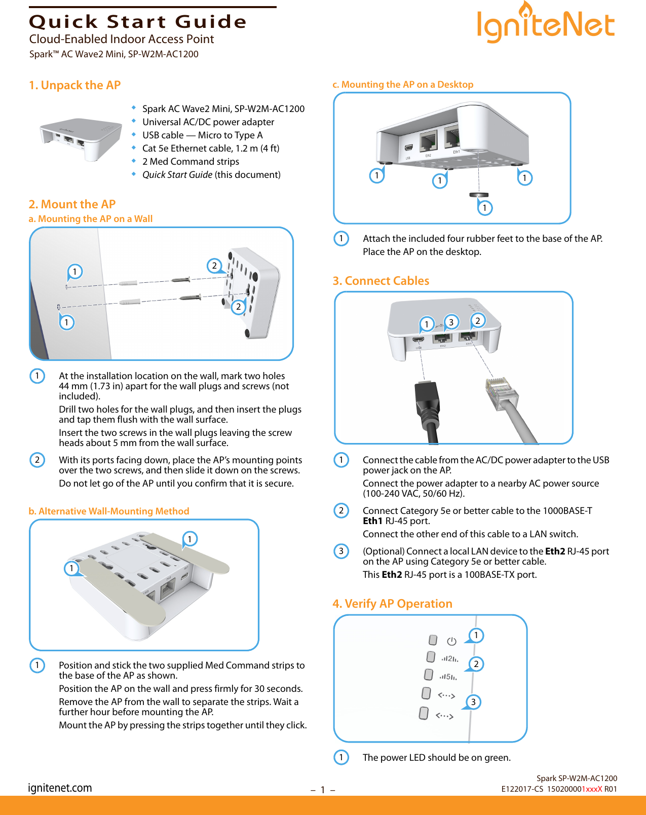 –  1  –Quick Start Guide1. Unpack the AP◆Spark AC Wave2 Mini, SP-W2M-AC1200◆Universal AC/DC power adapter◆USB cable — Micro to Type A◆Cat 5e Ethernet cable, 1.2 m (4 ft)◆2 Med Command strips◆Quick Start Guide (this document)2. Mount the APa. Mounting the AP on a WallAt the installation location on the wall, mark two holes 44 mm (1.73 in) apart for the wall plugs and screws (not included).Drill two holes for the wall plugs, and then insert the plugs and tap them flush with the wall surface. Insert the two screws in the wall plugs leaving the screw heads about 5 mm from the wall surface.With its ports facing down, place the AP’s mounting points over the two screws, and then slide it down on the screws.Do not let go of the AP until you confirm that it is secure.b. Alternative Wall-Mounting MethodPosition and stick the two supplied Med Command strips to the base of the AP as shown.Position the AP on the wall and press firmly for 30 seconds.Remove the AP from the wall to separate the strips. Wait a further hour before mounting the AP.Mount the AP by pressing the strips together until they click.122112111c. Mounting the AP on a DesktopAttach the included four rubber feet to the base of the AP.Place the AP on the desktop.3. Connect CablesConnect the cable from the AC/DC power adapter to the USB power jack on the AP.Connect the power adapter to a nearby AC power source (100-240 VAC, 50/60 Hz).Connect Category 5e or better cable to the 1000BASE-T Eth1 RJ-45 port.Connect the other end of this cable to a LAN switch.(Optional) Connect a local LAN device to the Eth2 RJ-45 port on the AP using Category 5e or better cable.This Eth2 RJ-45 port is a 100BASE-TX port.4. Verify AP OperationThe power LED should be on green.111113121231231Spark SP-W2M-AC1200E122017-CS  150200001xxxX R01Cloud-Enabled Indoor Access PointSpark™ AC Wave2 Mini, SP-W2M-AC1200ignitenet.com