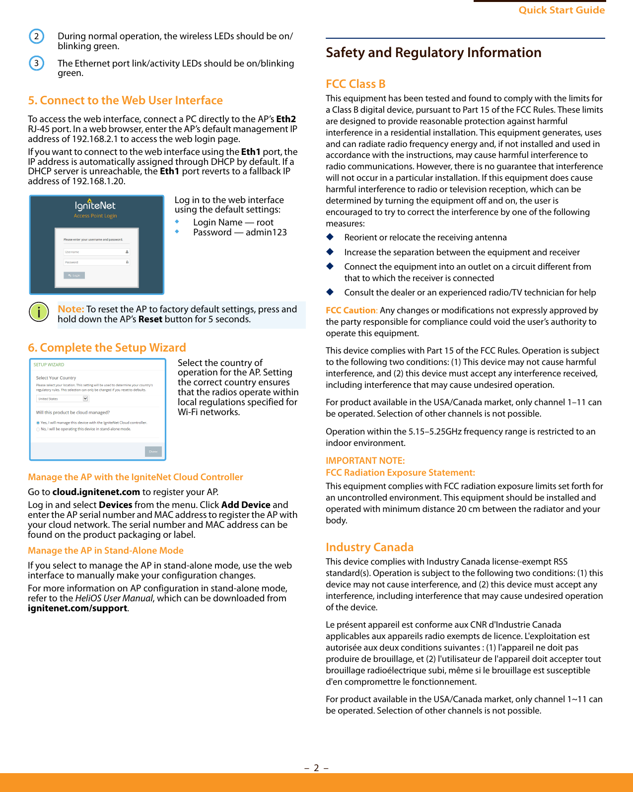 Quick Start Guide–  2  –Safety and Regulatory InformationFCC Class BThis equipment has been tested and found to comply with the limits for a Class B digital device, pursuant to Part 15 of the FCC Rules. These limits are designed to provide reasonable protection against harmful interference in a residential installation. This equipment generates, uses and can radiate radio frequency energy and, if not installed and used in accordance with the instructions, may cause harmful interference to radio communications. However, there is no guarantee that interference will not occur in a particular installation. If this equipment does cause harmful interference to radio or television reception, which can be determined by turning the equipment off and on, the user is encouraged to try to correct the interference by one of the following measures:◆Reorient or relocate the receiving antenna◆Increase the separation between the equipment and receiver◆Connect the equipment into an outlet on a circuit different from that to which the receiver is connected◆Consult the dealer or an experienced radio/TV technician for helpFCC Caution: Any changes or modifications not expressly approved by the party responsible for compliance could void the user’s authority to operate this equipment. This device complies with Part 15 of the FCC Rules. Operation is subject to the following two conditions: (1) This device may not cause harmful interference, and (2) this device must accept any interference received, including interference that may cause undesired operation.For product available in the USA/Canada market, only channel 1–11 can be operated. Selection of other channels is not possible.Operation within the 5.15–5.25GHz frequency range is restricted to an indoor environment.IMPORTANT NOTE:FCC Radiation Exposure Statement:This equipment complies with FCC radiation exposure limits set forth for an uncontrolled environment. This equipment should be installed and operated with minimum distance 20 cm between the radiator and your body.Industry CanadaThis device complies with Industry Canada license-exempt RSS standard(s). Operation is subject to the following two conditions: (1) this device may not cause interference, and (2) this device must accept any interference, including interference that may cause undesired operation of the device.Le présent appareil est conforme aux CNR d&apos;Industrie Canada applicables aux appareils radio exempts de licence. L&apos;exploitation est autorisée aux deux conditions suivantes : (1) l&apos;appareil ne doit pas produire de brouillage, et (2) l&apos;utilisateur de l&apos;appareil doit accepter tout brouillage radioélectrique subi, même si le brouillage est susceptible d&apos;en compromettre le fonctionnement.For product available in the USA/Canada market, only channel 1~11 can be operated. Selection of other channels is not possible.During normal operation, the wireless LEDs should be on/blinking green.The Ethernet port link/activity LEDs should be on/blinking green.5. Connect to the Web User InterfaceTo access the web interface, connect a PC directly to the AP’s Eth2 RJ-45 port. In a web browser, enter the AP’s default management IP address of 192.168.2.1 to access the web login page.If you want to connect to the web interface using the Eth1 port, the IP address is automatically assigned through DHCP by default. If a DHCP server is unreachable, the Eth1 port reverts to a fallback IP address of 192.168.1.20. Note: To reset the AP to factory default settings, press and hold down the AP’s Reset button for 5 seconds. 6. Complete the Setup Wizard Manage the AP with the IgniteNet Cloud ControllerGo to cloud.ignitenet.com to register your AP. Log in and select Devices from the menu. Click Add Device and enter the AP serial number and MAC address to register the AP with your cloud network. The serial number and MAC address can be found on the product packaging or label.Manage the AP in Stand-Alone ModeIf you select to manage the AP in stand-alone mode, use the web interface to manually make your configuration changes.For more information on AP configuration in stand-alone mode, refer to the HeliOS User Manual, which can be downloaded from ignitenet.com/support.23Log in to the web interface using the default settings:◆Login Name — root◆Password — admin123Select the country of operation for the AP. Setting the correct country ensures that the radios operate within local regulations specified for Wi-Fi networks.