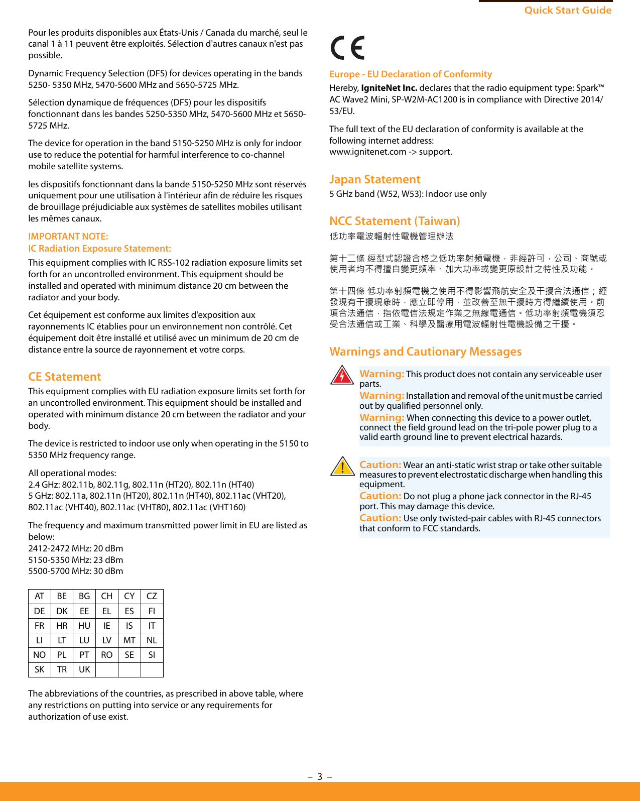 Quick Start Guide–  3  –Pour les produits disponibles aux États-Unis / Canada du marché, seul le canal 1 à 11 peuvent être exploités. Sélection d&apos;autres canaux n&apos;est pas possible.Dynamic Frequency Selection (DFS) for devices operating in the bands 5250- 5350 MHz, 5470-5600 MHz and 5650-5725 MHz.Sélection dynamique de fréquences (DFS) pour les dispositifs fonctionnant dans les bandes 5250-5350 MHz, 5470-5600 MHz et 5650-5725 MHz.The device for operation in the band 5150-5250 MHz is only for indoor use to reduce the potential for harmful interference to co-channel mobile satellite systems.les dispositifs fonctionnant dans la bande 5150-5250 MHz sont réservés uniquement pour une utilisation à l&apos;intérieur afin de réduire les risques de brouillage préjudiciable aux systèmes de satellites mobiles utilisant les mêmes canaux.IMPORTANT NOTE:IC Radiation Exposure Statement:This equipment complies with IC RSS-102 radiation exposure limits set forth for an uncontrolled environment. This equipment should be installed and operated with minimum distance 20 cm between the radiator and your body.Cet équipement est conforme aux limites d&apos;exposition aux rayonnements IC établies pour un environnement non contrôlé. Cet équipement doit être installé et utilisé avec un minimum de 20 cm de distance entre la source de rayonnement et votre corps.CE StatementThis equipment complies with EU radiation exposure limits set forth for an uncontrolled environment. This equipment should be installed and operated with minimum distance 20 cm between the radiator and your body.The device is restricted to indoor use only when operating in the 5150 to 5350 MHz frequency range.All operational modes:2.4 GHz: 802.11b, 802.11g, 802.11n (HT20), 802.11n (HT40) 5 GHz: 802.11a, 802.11n (HT20), 802.11n (HT40), 802.11ac (VHT20), 802.11ac (VHT40), 802.11ac (VHT80), 802.11ac (VHT160)The frequency and maximum transmitted power limit in EU are listed as below:2412-2472 MHz: 20 dBm 5150-5350 MHz: 23 dBm5500-5700 MHz: 30 dBmThe abbreviations of the countries, as prescribed in above table, where any restrictions on putting into service or any requirements for authorization of use exist.Europe - EU Declaration of ConformityHereby, IgniteNet Inc. declares that the radio equipment type: Spark™ AC Wave2 Mini, SP-W2M-AC1200 is in compliance with Directive 2014/53/EU.The full text of the EU declaration of conformity is available at the following internet address:www.ignitenet.com -&gt; support.Japan Statement5 GHz band (W52, W53): Indoor use onlyNCC Statement (Taiwan)低功率電波輻射性電機管理辦法第十二條 經型式認證合格之低功率射頻電機，非經許可，公司、商號或使用者均不得擅自變更頻率、加大功率或變更原設計之特性及功能。第十四條 低功率射頻電機之使用不得影響飛航安全及干擾合法通信；經發現有干擾現象時，應立即停用，並改善至無干擾時方得繼續使用。前項合法通信，指依電信法規定作業之無線電通信。低功率射頻電機須忍受合法通信或工業、科學及醫療用電波輻射性電機設備之干擾。Warnings and Cautionary MessagesAT BE BG CH CY CZDE DK EE EL ES FIFR HR HU IE IS ITLI LT LU LV MT NLNO PL PT RO SE SISK TR UKWarning: This product does not contain any serviceable user parts.Warning: Installation and removal of the unit must be carried out by qualified personnel only.Warning: When connecting this device to a power outlet, connect the field ground lead on the tri-pole power plug to a valid earth ground line to prevent electrical hazards.Caution: Wear an anti-static wrist strap or take other suitable measures to prevent electrostatic discharge when handling this equipment.Caution: Do not plug a phone jack connector in the RJ-45 port. This may damage this device. Caution: Use only twisted-pair cables with RJ-45 connectors that conform to FCC standards. 