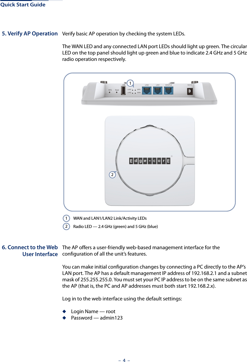 Quick Start Guide–  4  –5. Verify AP Operation Verify basic AP operation by checking the system LEDs. The WAN LED and any connected LAN port LEDs should light up green. The circular LED on the top panel should light up green and blue to indicate 2.4 GHz and 5 GHz radio operation respectively.6. Connect to the WebUser InterfaceThe AP offers a user-friendly web-based management interface for the configuration of all the unit’s features. You can make initial configuration changes by connecting a PC directly to the AP’s LAN port. The AP has a default management IP address of 192.168.2.1 and a subnet mask of 255.255.255.0. You must set your PC IP address to be on the same subnet as the AP (that is, the PC and AP addresses must both start 192.168.2.x).Log in to the web interface using the default settings:◆Login Name — root◆Password — admin123WAN and LAN1/LAN2 Link/Activity LEDsRadio LED — 2.4 GHz (green) and 5 GHz (blue)1212