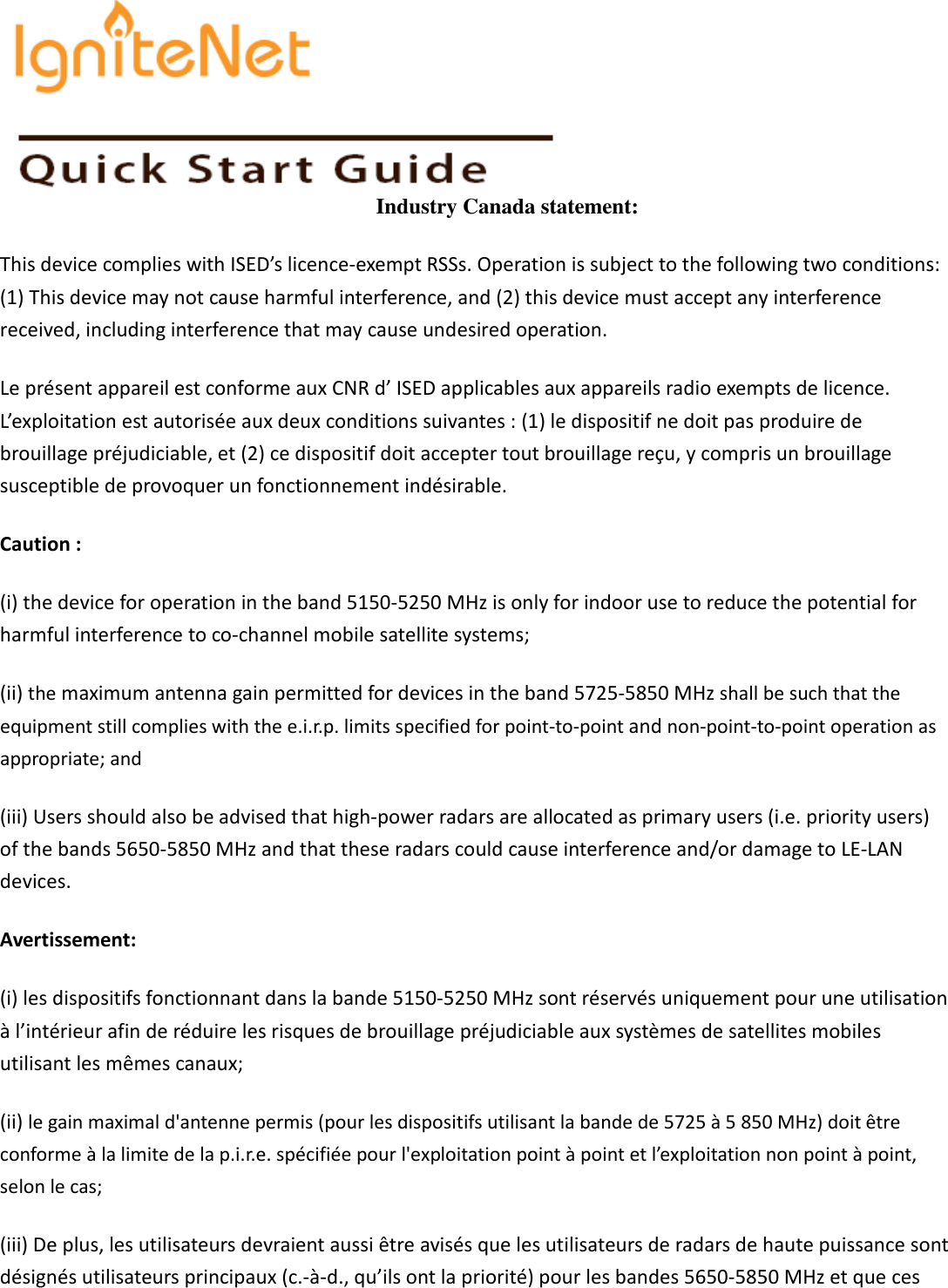   Industry Canada statement: This device complies with ISED’s licence-exempt RSSs. Operation is subject to the following two conditions: (1) This device may not cause harmful interference, and (2) this device must accept any interference received, including interference that may cause undesired operation. Le présent appareil est conforme aux CNR d’ ISED applicables aux appareils radio exempts de licence. L’exploitation est autorisée aux deux conditions suivantes : (1) le dispositif ne doit pas produire de brouillage préjudiciable, et (2) ce dispositif doit accepter tout brouillage reçu, y compris un brouillage susceptible de provoquer un fonctionnement indésirable.   Caution : (i) the device for operation in the band 5150-5250 MHz is only for indoor use to reduce the potential for harmful interference to co-channel mobile satellite systems; (ii) the maximum antenna gain permitted for devices in the band 5725-5850 MHz shall be such that the equipment still complies with the e.i.r.p. limits specified for point-to-point and non-point-to-point operation as appropriate; and  (iii) Users should also be advised that high-power radars are allocated as primary users (i.e. priority users) of the bands 5650-5850 MHz and that these radars could cause interference and/or damage to LE-LAN devices. Avertissement: (i) les dispositifs fonctionnant dans la bande 5150-5250 MHz sont réservés uniquement pour une utilisation à l’intérieur afin de réduire les risques de brouillage préjudiciable aux systèmes de satellites mobiles utilisant les mêmes canaux; (ii) le gain maximal d&apos;antenne permis (pour les dispositifs utilisant la bande de 5725 à 5 850 MHz) doit être conforme à la limite de la p.i.r.e. spécifiée pour l&apos;exploitation point à point et l’exploitation non point à point, selon le cas;   (iii) De plus, les utilisateurs devraient aussi être avisés que les utilisateurs de radars de haute puissance sont désignés utilisateurs principaux (c.-à-d., qu’ils ont la priorité) pour les bandes 5650-5850 MHz et que ces    