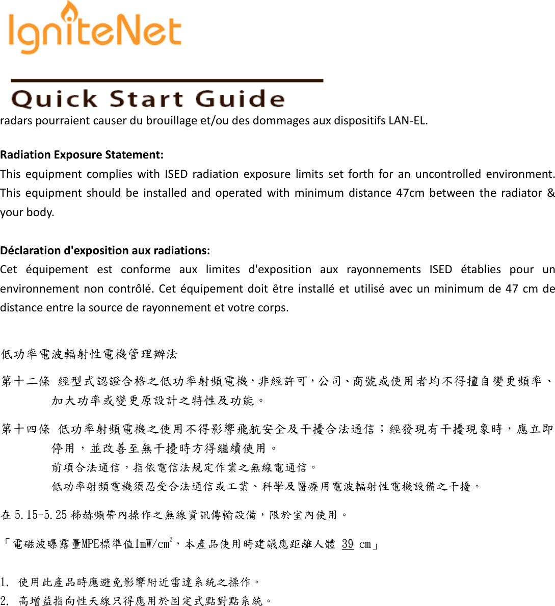   radars pourraient causer du brouillage et/ou des dommages aux dispositifs LAN-EL. Radiation Exposure Statement: This  equipment  complies  with  ISED  radiation  exposure  limits  set  forth  for  an  uncontrolled  environment. This  equipment  should  be  installed  and  operated  with  minimum  distance  47cm  between  the  radiator  &amp; your body.  Déclaration d&apos;exposition aux radiations: Cet  équipement  est  conforme  aux  limites  d&apos;exposition  aux  rayonnements  ISED  établies  pour  un environnement non  contrôlé. Cet  équipement doit  être installé et utilisé avec un minimum de 47  cm  de distance entre la source de rayonnement et votre corps.  低功率電波輻射性電機管理辦法 第十二條 經型式認證合格之低功率射頻電機，非經許可，公司、商號或使用者均不得擅自變更頻率、加大功率或變更原設計之特性及功能。 第十四條 低功率射頻電機之使用不得影響飛航安全及干擾合法通信；經發現有干擾現象時，應立即停用，並改善至無干擾時方得繼續使用。 前項合法通信，指依電信法規定作業之無線電通信。 低功率射頻電機須忍受合法通信或工業、科學及醫療用電波輻射性電機設備之干擾。 在 5.15-5.25 秭赫頻帶內操作之無線資訊傳輸設備，限於室內使用。 「電磁波曝露量MPE標準值1mW/cm2，本產品使用時建議應距離人體 39 cm」  1. 使用此產品時應避免影響附近雷達系統之操作。 2. 高增益指向性天線只得應用於固定式點對點系統。 