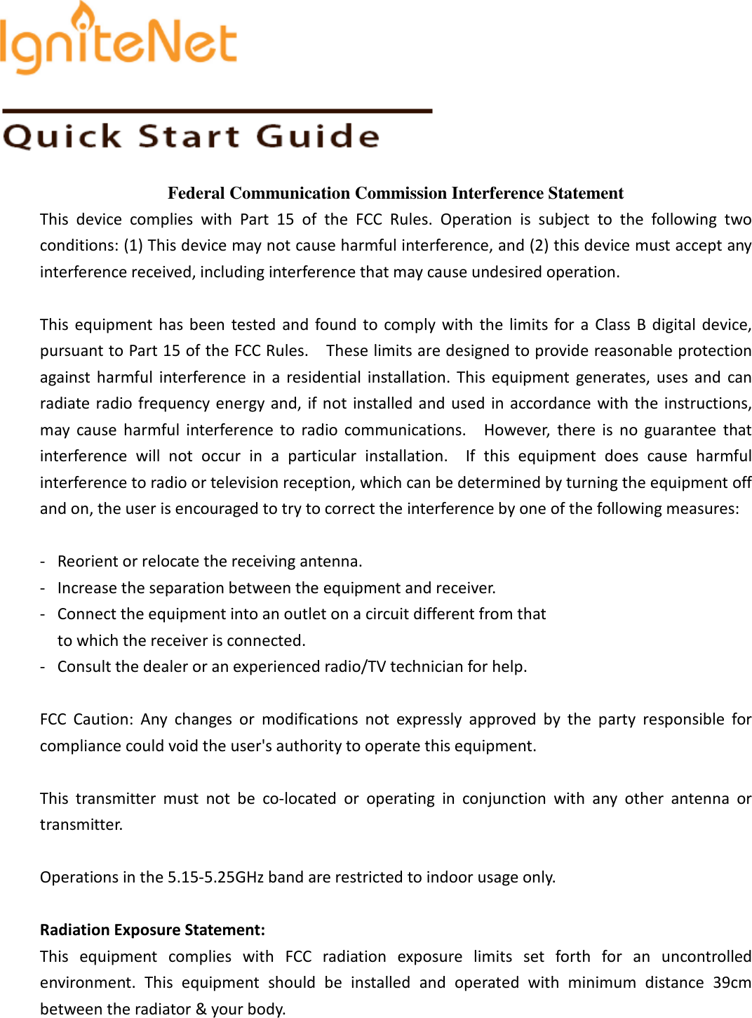    Federal Communication Commission Interference Statement This  device  complies  with  Part  15  of  the  FCC  Rules.  Operation  is  subject  to  the  following  two conditions: (1) This device may not cause harmful interference, and (2) this device must accept any interference received, including interference that may cause undesired operation.  This  equipment has  been  tested  and  found  to  comply  with  the  limits  for  a  Class  B  digital  device, pursuant to Part 15 of the FCC Rules.    These limits are designed to provide reasonable protection against  harmful  interference  in  a  residential  installation.  This  equipment  generates,  uses  and  can radiate radio frequency energy and, if not  installed and used  in accordance  with the  instructions, may  cause  harmful  interference  to  radio  communications.    However,  there  is  no  guarantee  that interference  will  not  occur  in  a  particular  installation.    If  this  equipment  does  cause  harmful interference to radio or television reception, which can be determined by turning the equipment off and on, the user is encouraged to try to correct the interference by one of the following measures:  -  Reorient or relocate the receiving antenna. -  Increase the separation between the equipment and receiver. -  Connect the equipment into an outlet on a circuit different from that to which the receiver is connected. -  Consult the dealer or an experienced radio/TV technician for help.  FCC  Caution:  Any  changes  or  modifications  not  expressly  approved  by  the  party  responsible  for compliance could void the user&apos;s authority to operate this equipment.  This  transmitter  must  not  be  co-located  or  operating  in  conjunction  with  any  other  antenna  or transmitter.  Operations in the 5.15-5.25GHz band are restricted to indoor usage only.    Radiation Exposure Statement: This  equipment  complies  with  FCC  radiation  exposure  limits  set  forth  for  an  uncontrolled environment.  This  equipment  should  be  installed  and  operated  with  minimum  distance  39cm between the radiator &amp; your body.   