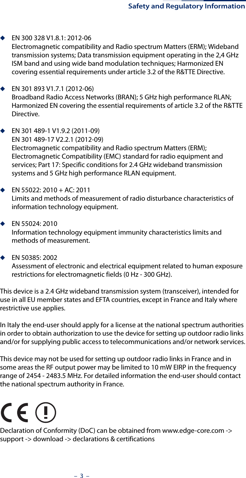 Safety and Regulatory Information–  3  –◆EN 300 328 V1.8.1: 2012-06Electromagnetic compatibility and Radio spectrum Matters (ERM); Wideband transmission systems; Data transmission equipment operating in the 2,4 GHz ISM band and using wide band modulation techniques; Harmonized EN covering essential requirements under article 3.2 of the R&amp;TTE Directive.◆EN 301 893 V1.7.1 (2012-06)Broadband Radio Access Networks (BRAN); 5 GHz high performance RLAN; Harmonized EN covering the essential requirements of article 3.2 of the R&amp;TTE Directive.◆EN 301 489-1 V1.9.2 (2011-09)EN 301 489-17 V2.2.1 (2012-09)Electromagnetic compatibility and Radio spectrum Matters (ERM); Electromagnetic Compatibility (EMC) standard for radio equipment and services; Part 17: Specific conditions for 2.4 GHz wideband transmission systems and 5 GHz high performance RLAN equipment.◆EN 55022: 2010 + AC: 2011Limits and methods of measurement of radio disturbance characteristics of information technology equipment.◆EN 55024: 2010Information technology equipment immunity characteristics limits and methods of measurement.◆EN 50385: 2002Assessment of electronic and electrical equipment related to human exposure restrictions for electromagnetic fields (0 Hz - 300 GHz).This device is a 2.4 GHz wideband transmission system (transceiver), intended for use in all EU member states and EFTA countries, except in France and Italy where restrictive use applies.In Italy the end-user should apply for a license at the national spectrum authorities in order to obtain authorization to use the device for setting up outdoor radio links and/or for supplying public access to telecommunications and/or network services.This device may not be used for setting up outdoor radio links in France and in some areas the RF output power may be limited to 10 mW EIRP in the frequency range of 2454 - 2483.5 MHz. For detailed information the end-user should contact the national spectrum authority in France.Declaration of Conformity (DoC) can be obtained from www.edge-core.com -&gt; support -&gt; download -&gt; declarations &amp; certifications