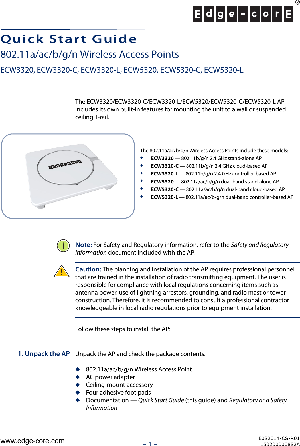 –  1  –Quick Start Guide802.11a/ac/b/g/n Wireless Access PointsECW3320, ECW3320-C, ECW3320-L, ECW5320, ECW5320-C, ECW5320-LThe ECW3320/ECW3320-C/ECW3320-L/ECW5320/ECW5320-C/ECW5320-L AP includes its own built-in features for mounting the unit to a wall or suspended ceiling T-rail. Note: For Safety and Regulatory information, refer to the Safety and Regulatory Information document included with the AP.Caution: The planning and installation of the AP requires professional personnel that are trained in the installation of radio transmitting equipment. The user is responsible for compliance with local regulations concerning items such as antenna power, use of lightning arrestors, grounding, and radio mast or tower construction. Therefore, it is recommended to consult a professional contractor knowledgeable in local radio regulations prior to equipment installation.Follow these steps to install the AP:1. Unpack the AP Unpack the AP and check the package contents.◆802.11a/ac/b/g/n Wireless Access Point◆AC power adapter◆Ceiling-mount accessory◆Four adhesive foot pads◆Documentation — Quick Start Guide (this guide) and Regulatory and Safety InformationThe 802.11a/ac/b/g/n Wireless Access Points include these models:◆ECW3320 — 802.11b/g/n 2.4 GHz stand-alone AP◆ECW3320-C — 802.11b/g/n 2.4 GHz cloud-based AP◆ECW3320-L — 802.11b/g/n 2.4 GHz controller-based AP◆ECW5320 — 802.11a/ac/b/g/n dual-band stand-alone AP◆ECW5320-C — 802.11a/ac/b/g/n dual-band cloud-based AP◆ECW5320-L — 802.11a/ac/b/g/n dual-band controller-based APE082014-CS-R01150200000882Awww.edge-core.com