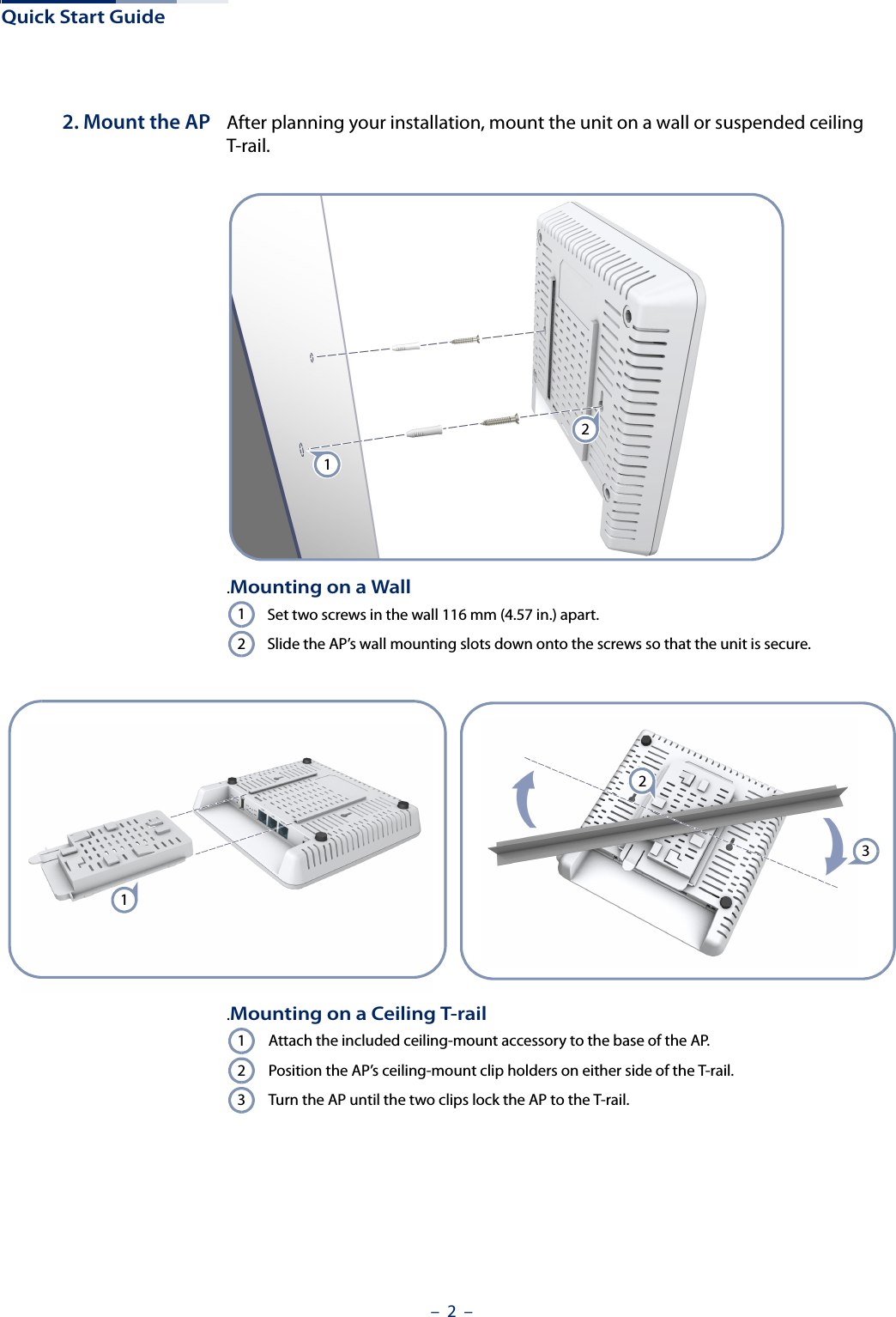 Quick Start Guide–  2  –2. Mount the AP After planning your installation, mount the unit on a wall or suspended ceiling T-rail. .Mounting on a WallSet two screws in the wall 116 mm (4.57 in.) apart.Slide the AP’s wall mounting slots down onto the screws so that the unit is secure.2112123.Mounting on a Ceiling T-railAttach the included ceiling-mount accessory to the base of the AP.Position the AP’s ceiling-mount clip holders on either side of the T-rail.Turn the AP until the two clips lock the AP to the T-rail.123