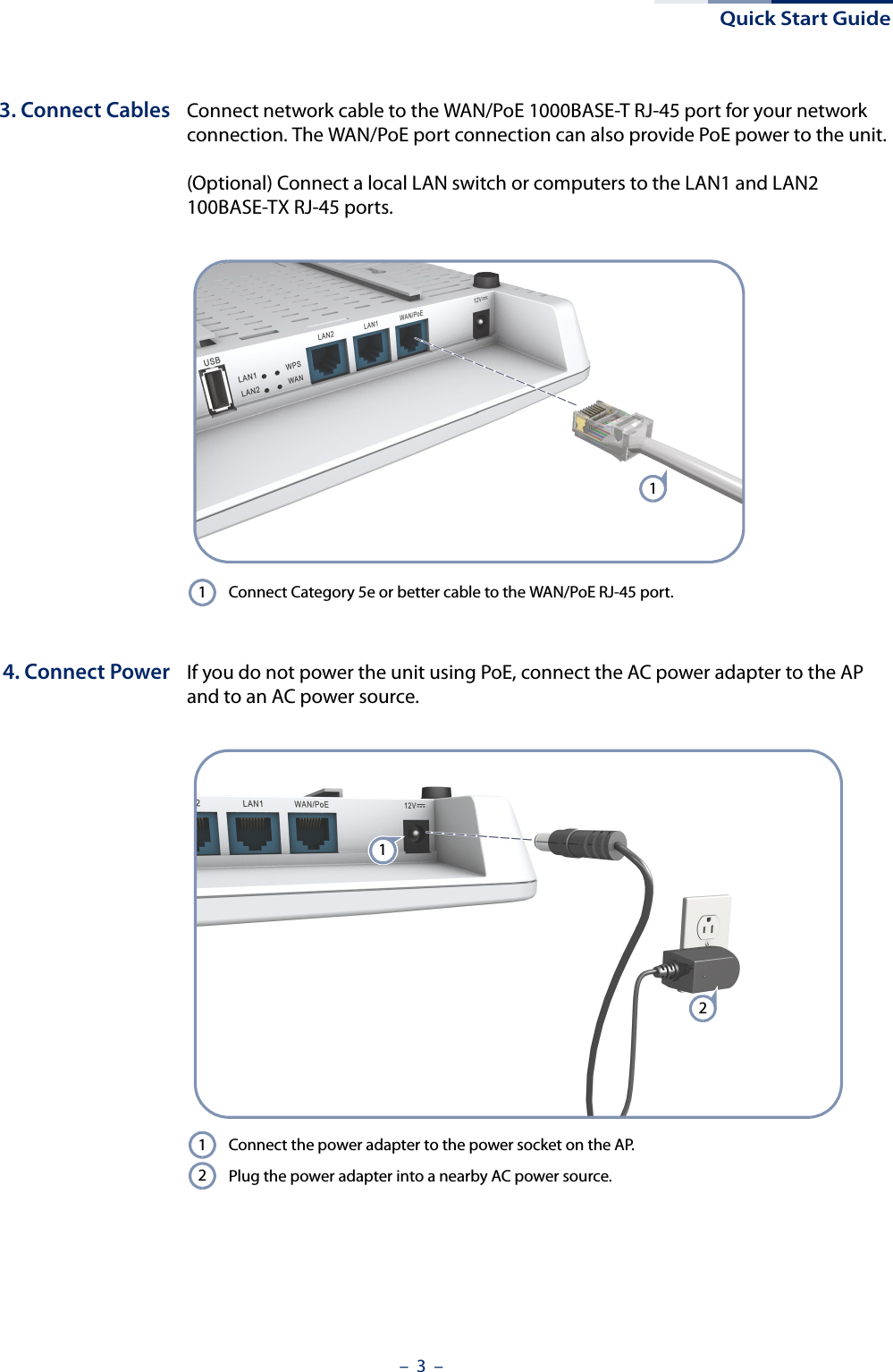 Quick Start Guide–  3  –3. Connect Cables Connect network cable to the WAN/PoE 1000BASE-T RJ-45 port for your network connection. The WAN/PoE port connection can also provide PoE power to the unit.(Optional) Connect a local LAN switch or computers to the LAN1 and LAN2 100BASE-TX RJ-45 ports.4. Connect Power If you do not power the unit using PoE, connect the AC power adapter to the AP and to an AC power source.Connect Category 5e or better cable to the WAN/PoE RJ-45 port.11Connect the power adapter to the power socket on the AP. Plug the power adapter into a nearby AC power source.1212