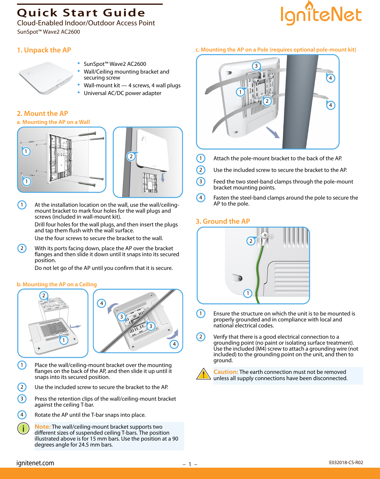 –  1  –Quick Start Guide1. Unpack the AP◆SunSpot™ Wave2 AC2600◆Wall/Ceiling mounting bracket and securing screw◆Wall-mount kit — 4 screws, 4 wall plugs◆Universal AC/DC power adapter2. Mount the APa. Mounting the AP on a WallAt the installation location on the wall, use the wall/ceiling-mount bracket to mark four holes for the wall plugs and screws (included in wall-mount kit).Drill four holes for the wall plugs, and then insert the plugs and tap them flush with the wall surface. Use the four screws to secure the bracket to the wall.With its ports facing down, place the AP over the bracket flanges and then slide it down until it snaps into its secured position.Do not let go of the AP until you confirm that it is secure.b. Mounting the AP on a CeilingPlace the wall/ceiling-mount bracket over the mounting flanges on the back of the AP, and then slide it up until it snaps into its secured position.Use the included screw to secure the bracket to the AP.Press the retention clips of the wall/ceiling-mount bracket against the ceiling T-bar.Rotate the AP until the T-bar snaps into place.Note: The wall/ceiling-mount bracket supports two different sizes of suspended ceiling T-bars. The position illustrated above is for 15 mm bars. Use the position at a 90 degrees angle for 24.5 mm bars.112123344211234c. Mounting the AP on a Pole (requires optional pole-mount kit)Attach the pole-mount bracket to the back of the AP. Use the included screw to secure the bracket to the AP.Feed the two steel-band clamps through the pole-mount bracket mounting points.Fasten the steel-band clamps around the pole to secure the AP to the pole.3. Ground the APEnsure the structure on which the unit is to be mounted is properly grounded and in compliance with local and national electrical codes. Verify that there is a good electrical connection to a grounding point (no paint or isolating surface treatment). Use the included (M4) screw to attach a grounding wire (not included) to the grounding point on the unit, and then to ground.Caution: The earth connection must not be removed unless all supply connections have been disconnected.1324412342112E032018-CS-R02Cloud-Enabled Indoor/Outdoor Access PointSunSpot™ Wave2 AC2600ignitenet.com