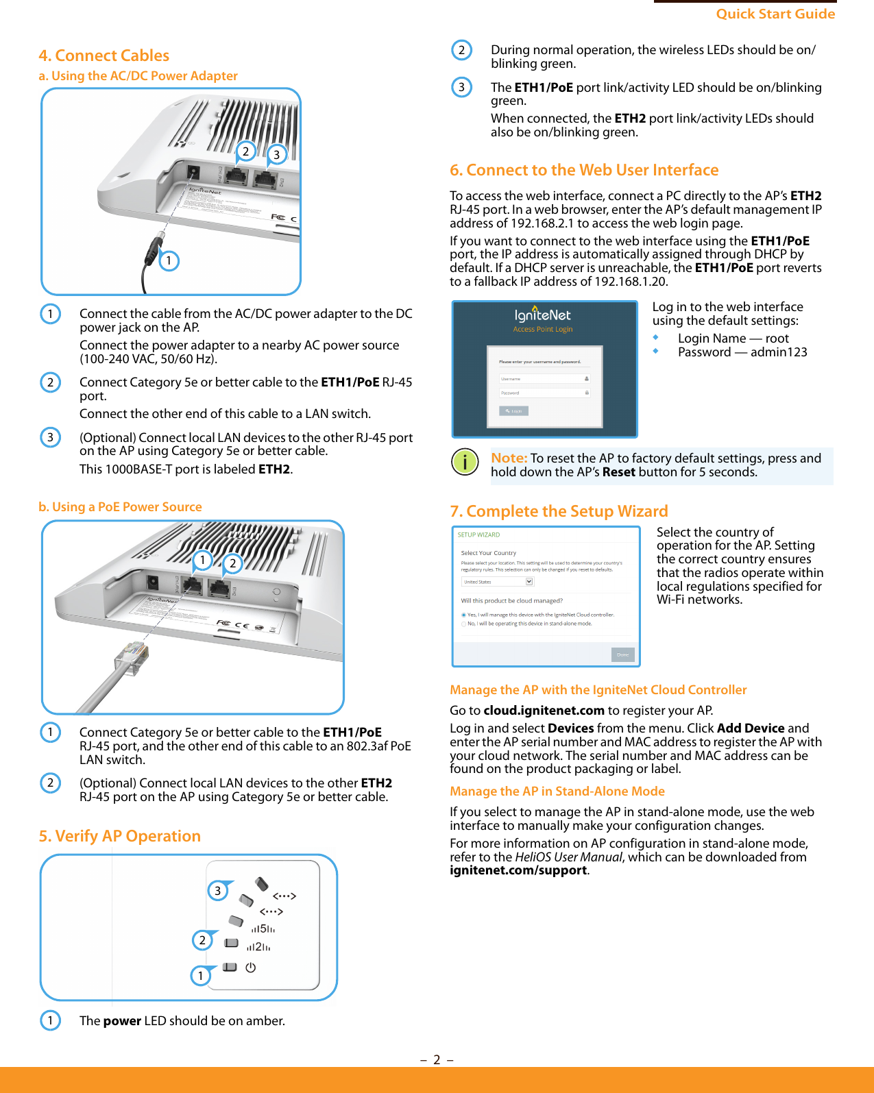 Quick Start Guide–  2  –4. Connect Cablesa. Using the AC/DC Power AdapterConnect the cable from the AC/DC power adapter to the DC power jack on the AP.Connect the power adapter to a nearby AC power source (100-240 VAC, 50/60 Hz).Connect Category 5e or better cable to the ETH1/PoE RJ-45 port.Connect the other end of this cable to a LAN switch.(Optional) Connect local LAN devices to the other RJ-45 port on the AP using Category 5e or better cable.This 1000BASE-T port is labeled ETH2.b. Using a PoE Power SourceConnect Category 5e or better cable to the ETH1/PoE RJ-45 port, and the other end of this cable to an 802.3af PoE LAN switch.(Optional) Connect local LAN devices to the other ETH2 RJ-45 port on the AP using Category 5e or better cable.5. Verify AP OperationThe power LED should be on amber.23112312121321During normal operation, the wireless LEDs should be on/blinking green.The ETH1/PoE port link/activity LED should be on/blinking green.When connected, the ETH2 port link/activity LEDs should also be on/blinking green.6. Connect to the Web User InterfaceTo access the web interface, connect a PC directly to the AP’s ETH2 RJ-45 port. In a web browser, enter the AP’s default management IP address of 192.168.2.1 to access the web login page.If you want to connect to the web interface using the ETH1/PoE port, the IP address is automatically assigned through DHCP by default. If a DHCP server is unreachable, the ETH1/PoE port reverts to a fallback IP address of 192.168.1.20. Note: To reset the AP to factory default settings, press and hold down the AP’s Reset button for 5 seconds. 7. Complete the Setup Wizard Manage the AP with the IgniteNet Cloud ControllerGo to cloud.ignitenet.com to register your AP. Log in and select Devices from the menu. Click Add Device and enter the AP serial number and MAC address to register the AP with your cloud network. The serial number and MAC address can be found on the product packaging or label.Manage the AP in Stand-Alone ModeIf you select to manage the AP in stand-alone mode, use the web interface to manually make your configuration changes.For more information on AP configuration in stand-alone mode, refer to the HeliOS User Manual, which can be downloaded from ignitenet.com/support.23Log in to the web interface using the default settings:◆Login Name — root◆Password — admin123Select the country of operation for the AP. Setting the correct country ensures that the radios operate within local regulations specified for Wi-Fi networks.