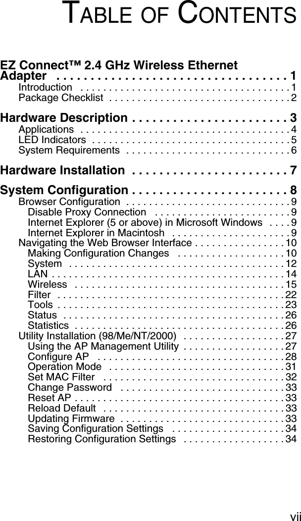 viiTABLE OF CONTENTSEZ Connect™ 2.4 GHz Wireless Ethernet Adapter   . . . . . . . . . . . . . . . . . . . . . . . . . . . . . . . . . . 1Introduction   . . . . . . . . . . . . . . . . . . . . . . . . . . . . . . . . . . . . . 1Package Checklist  . . . . . . . . . . . . . . . . . . . . . . . . . . . . . . . . 2Hardware Description . . . . . . . . . . . . . . . . . . . . . . . 3Applications  . . . . . . . . . . . . . . . . . . . . . . . . . . . . . . . . . . . . . 4LED Indicators  . . . . . . . . . . . . . . . . . . . . . . . . . . . . . . . . . . . 5System Requirements  . . . . . . . . . . . . . . . . . . . . . . . . . . . . . 6Hardware Installation  . . . . . . . . . . . . . . . . . . . . . . . 7System Configuration . . . . . . . . . . . . . . . . . . . . . . . 8Browser Configuration  . . . . . . . . . . . . . . . . . . . . . . . . . . . . . 9Disable Proxy Connection   . . . . . . . . . . . . . . . . . . . . . . . . 9Internet Explorer (5 or above) in Microsoft Windows  . . . . 9Internet Explorer in Macintosh   . . . . . . . . . . . . . . . . . . . . . 9Navigating the Web Browser Interface . . . . . . . . . . . . . . . . 10Making Configuration Changes   . . . . . . . . . . . . . . . . . . . 10System  . . . . . . . . . . . . . . . . . . . . . . . . . . . . . . . . . . . . . . 12LAN . . . . . . . . . . . . . . . . . . . . . . . . . . . . . . . . . . . . . . . . . 14Wireless   . . . . . . . . . . . . . . . . . . . . . . . . . . . . . . . . . . . . . 15Filter  . . . . . . . . . . . . . . . . . . . . . . . . . . . . . . . . . . . . . . . . 22Tools  . . . . . . . . . . . . . . . . . . . . . . . . . . . . . . . . . . . . . . . . 23Status  . . . . . . . . . . . . . . . . . . . . . . . . . . . . . . . . . . . . . . . 26Statistics  . . . . . . . . . . . . . . . . . . . . . . . . . . . . . . . . . . . . . 26Utility Installation (98/Me/NT/2000)  . . . . . . . . . . . . . . . . . . 27Using the AP Management Utility  . . . . . . . . . . . . . . . . . . 27Configure AP   . . . . . . . . . . . . . . . . . . . . . . . . . . . . . . . . . 28Operation Mode   . . . . . . . . . . . . . . . . . . . . . . . . . . . . . . . 31Set MAC Filter   . . . . . . . . . . . . . . . . . . . . . . . . . . . . . . . . 32Change Password   . . . . . . . . . . . . . . . . . . . . . . . . . . . . . 33Reset AP . . . . . . . . . . . . . . . . . . . . . . . . . . . . . . . . . . . . . 33Reload Default   . . . . . . . . . . . . . . . . . . . . . . . . . . . . . . . . 33Updating Firmware  . . . . . . . . . . . . . . . . . . . . . . . . . . . . . 33Saving Configuration Settings   . . . . . . . . . . . . . . . . . . . . 34Restoring Configuration Settings   . . . . . . . . . . . . . . . . . . 34