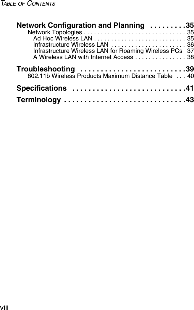 TABLE OF CONTENTSviiiNetwork Configuration and Planning   . . . . . . . . .35Network Topologies . . . . . . . . . . . . . . . . . . . . . . . . . . . . . . 35Ad Hoc Wireless LAN . . . . . . . . . . . . . . . . . . . . . . . . . . . 35Infrastructure Wireless LAN  . . . . . . . . . . . . . . . . . . . . . . 36Infrastructure Wireless LAN for Roaming Wireless PCs  37A Wireless LAN with Internet Access . . . . . . . . . . . . . . . 38Troubleshooting   . . . . . . . . . . . . . . . . . . . . . . . . . .39802.11b Wireless Products Maximum Distance Table  . . . 40Specifications   . . . . . . . . . . . . . . . . . . . . . . . . . . . .41Terminology  . . . . . . . . . . . . . . . . . . . . . . . . . . . . . .43