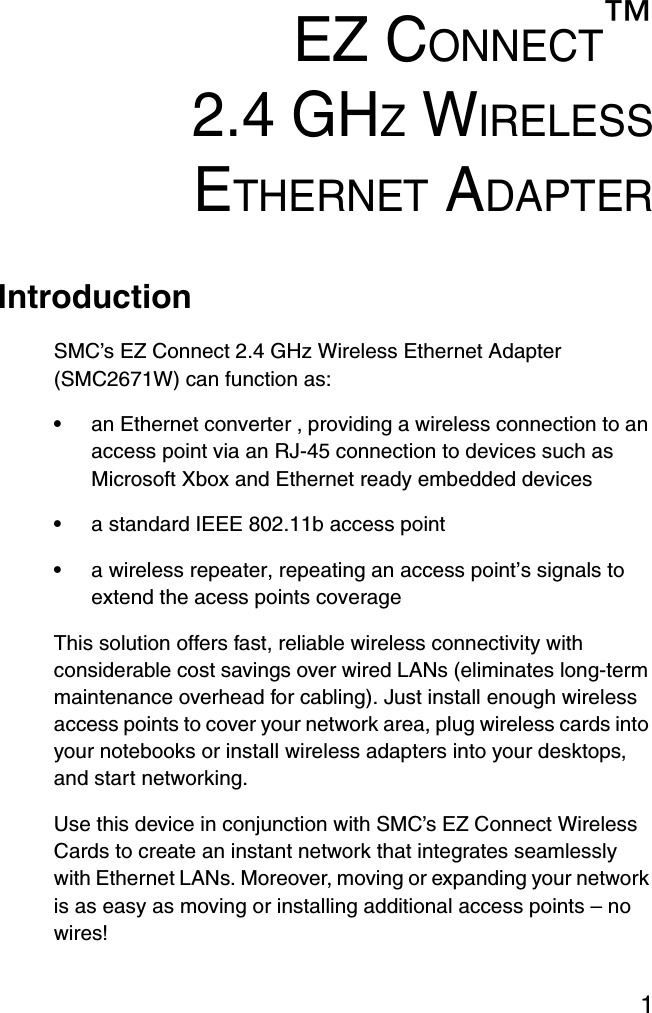 1EZ CONNECT™2.4 GHZ WIRELESSETHERNET ADAPTERIntroductionSMC’s EZ Connect 2.4 GHz Wireless Ethernet Adapter (SMC2671W) can function as:•an Ethernet converter , providing a wireless connection to an access point via an RJ-45 connection to devices such as Microsoft Xbox and Ethernet ready embedded devices•a standard IEEE 802.11b access point•a wireless repeater, repeating an access point’s signals to extend the acess points coverageThis solution offers fast, reliable wireless connectivity with considerable cost savings over wired LANs (eliminates long-term maintenance overhead for cabling). Just install enough wireless access points to cover your network area, plug wireless cards into your notebooks or install wireless adapters into your desktops, and start networking.Use this device in conjunction with SMC’s EZ Connect Wireless Cards to create an instant network that integrates seamlessly with Ethernet LANs. Moreover, moving or expanding your network is as easy as moving or installing additional access points – no wires!