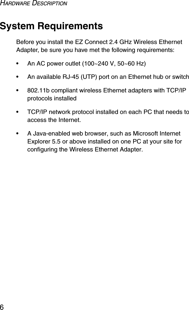 HARDWARE DESCRIPTION6System RequirementsBefore you install the EZ Connect 2.4 GHz Wireless Ethernet Adapter, be sure you have met the following requirements:•An AC power outlet (100~240 V, 50~60 Hz)•An available RJ-45 (UTP) port on an Ethernet hub or switch•802.11b compliant wireless Ethernet adapters with TCP/IP protocols installed•TCP/IP network protocol installed on each PC that needs to access the Internet.•A Java-enabled web browser, such as Microsoft Internet Explorer 5.5 or above installed on one PC at your site for configuring the Wireless Ethernet Adapter.