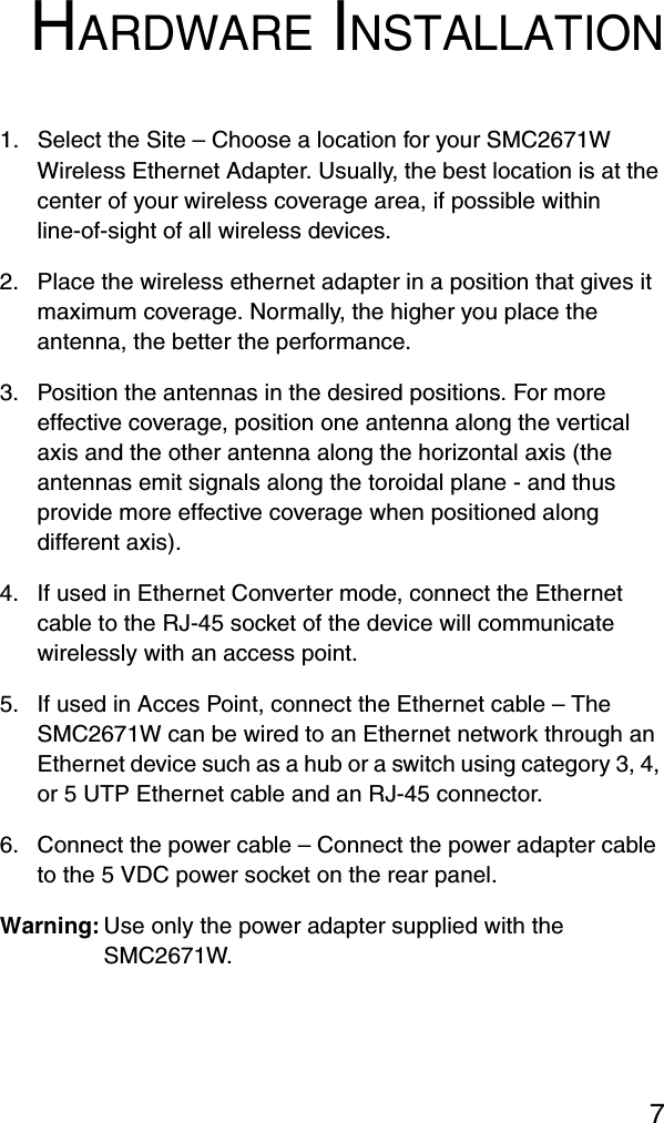 7HARDWARE INSTALLATION1. Select the Site – Choose a location for your SMC2671W Wireless Ethernet Adapter. Usually, the best location is at the center of your wireless coverage area, if possible within line-of-sight of all wireless devices.2. Place the wireless ethernet adapter in a position that gives it maximum coverage. Normally, the higher you place the antenna, the better the performance.3. Position the antennas in the desired positions. For more effective coverage, position one antenna along the vertical axis and the other antenna along the horizontal axis (the antennas emit signals along the toroidal plane - and thus provide more effective coverage when positioned along different axis).4. If used in Ethernet Converter mode, connect the Ethernet cable to the RJ-45 socket of the device will communicate wirelessly with an access point.5. If used in Acces Point, connect the Ethernet cable – The SMC2671W can be wired to an Ethernet network through an Ethernet device such as a hub or a switch using category 3, 4, or 5 UTP Ethernet cable and an RJ-45 connector.6. Connect the power cable – Connect the power adapter cable to the 5 VDC power socket on the rear panel.Warning: Use only the power adapter supplied with the SMC2671W.