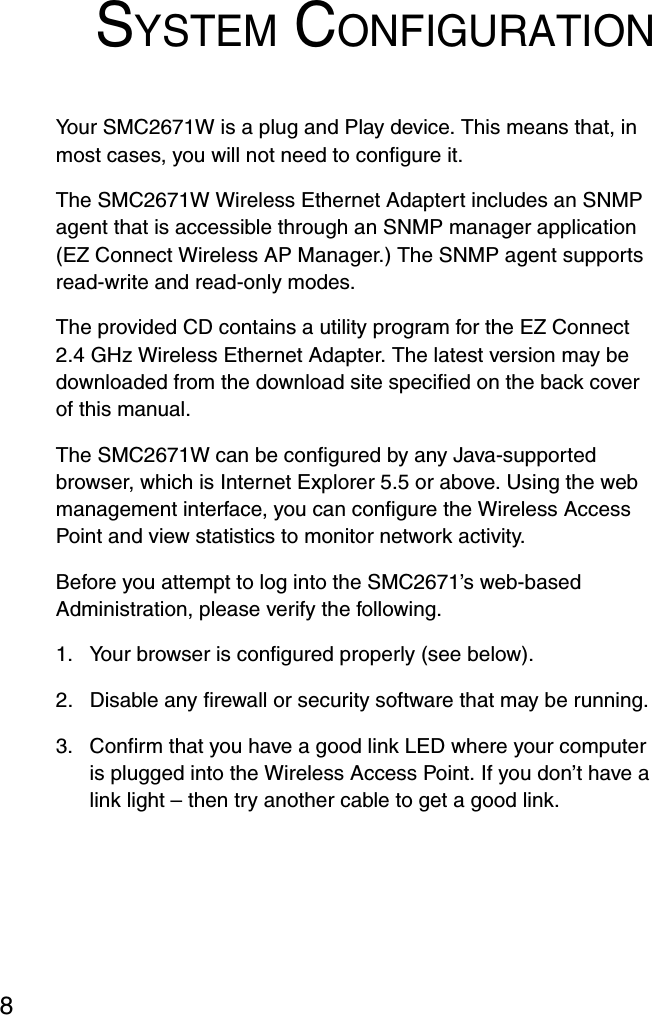 8SYSTEM CONFIGURATIONYour SMC2671W is a plug and Play device. This means that, in most cases, you will not need to configure it.The SMC2671W Wireless Ethernet Adaptert includes an SNMP agent that is accessible through an SNMP manager application (EZ Connect Wireless AP Manager.) The SNMP agent supports read-write and read-only modes.The provided CD contains a utility program for the EZ Connect 2.4 GHz Wireless Ethernet Adapter. The latest version may be downloaded from the download site specified on the back cover of this manual.The SMC2671W can be configured by any Java-supported browser, which is Internet Explorer 5.5 or above. Using the web management interface, you can configure the Wireless Access Point and view statistics to monitor network activity.Before you attempt to log into the SMC2671’s web-based Administration, please verify the following.1. Your browser is configured properly (see below).2. Disable any firewall or security software that may be running.3. Confirm that you have a good link LED where your computer is plugged into the Wireless Access Point. If you don’t have a link light – then try another cable to get a good link.