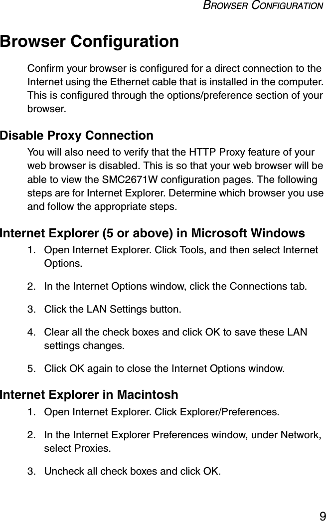 BROWSER CONFIGURATION9Browser ConfigurationConfirm your browser is configured for a direct connection to the Internet using the Ethernet cable that is installed in the computer. This is configured through the options/preference section of your browser.Disable Proxy ConnectionYou will also need to verify that the HTTP Proxy feature of your web browser is disabled. This is so that your web browser will be able to view the SMC2671W configuration pages. The following steps are for Internet Explorer. Determine which browser you use and follow the appropriate steps.Internet Explorer (5 or above) in Microsoft Windows 1. Open Internet Explorer. Click Tools, and then select Internet Options.2. In the Internet Options window, click the Connections tab.3. Click the LAN Settings button.4. Clear all the check boxes and click OK to save these LAN settings changes.5. Click OK again to close the Internet Options window.Internet Explorer in Macintosh1. Open Internet Explorer. Click Explorer/Preferences.2. In the Internet Explorer Preferences window, under Network, select Proxies.3. Uncheck all check boxes and click OK.