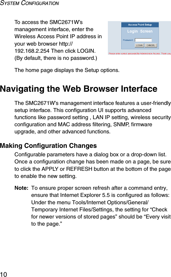 SYSTEM CONFIGURATION10To access the SMC2671W’s management interface, enter the Wireless Access Point IP address in your web browser http://192.168.2.254 Then click LOGIN. (By default, there is no password.) The home page displays the Setup options.Navigating the Web Browser InterfaceThe SMC2671W’s management interface features a user-friendly setup interface. This configuration UI supports advanced functions like password setting , LAN IP setting, wireless security configuration and MAC address filtering, SNMP, firmware upgrade, and other advanced functions.Making Configuration ChangesConfigurable parameters have a dialog box or a drop-down list. Once a configuration change has been made on a page, be sure to click the APPLY or REFRESH button at the bottom of the page to enable the new setting.Note: To ensure proper screen refresh after a command entry, ensure that Internet Explorer 5.5 is configured as follows: Under the menu Tools/Internet Options/General/Temporary Internet Files/Settings, the setting for “Check for newer versions of stored pages” should be “Every visit to the page.”