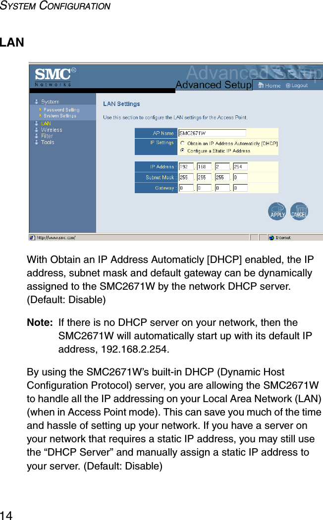 SYSTEM CONFIGURATION14LANWith Obtain an IP Address Automaticly [DHCP] enabled, the IP address, subnet mask and default gateway can be dynamically assigned to the SMC2671W by the network DHCP server. (Default: Disable)Note: If there is no DHCP server on your network, then the SMC2671W will automatically start up with its default IP address, 192.168.2.254.By using the SMC2671W’s built-in DHCP (Dynamic Host Configuration Protocol) server, you are allowing the SMC2671W to handle all the IP addressing on your Local Area Network (LAN) (when in Access Point mode). This can save you much of the time and hassle of setting up your network. If you have a server on your network that requires a static IP address, you may still use the “DHCP Server” and manually assign a static IP address to your server. (Default: Disable)