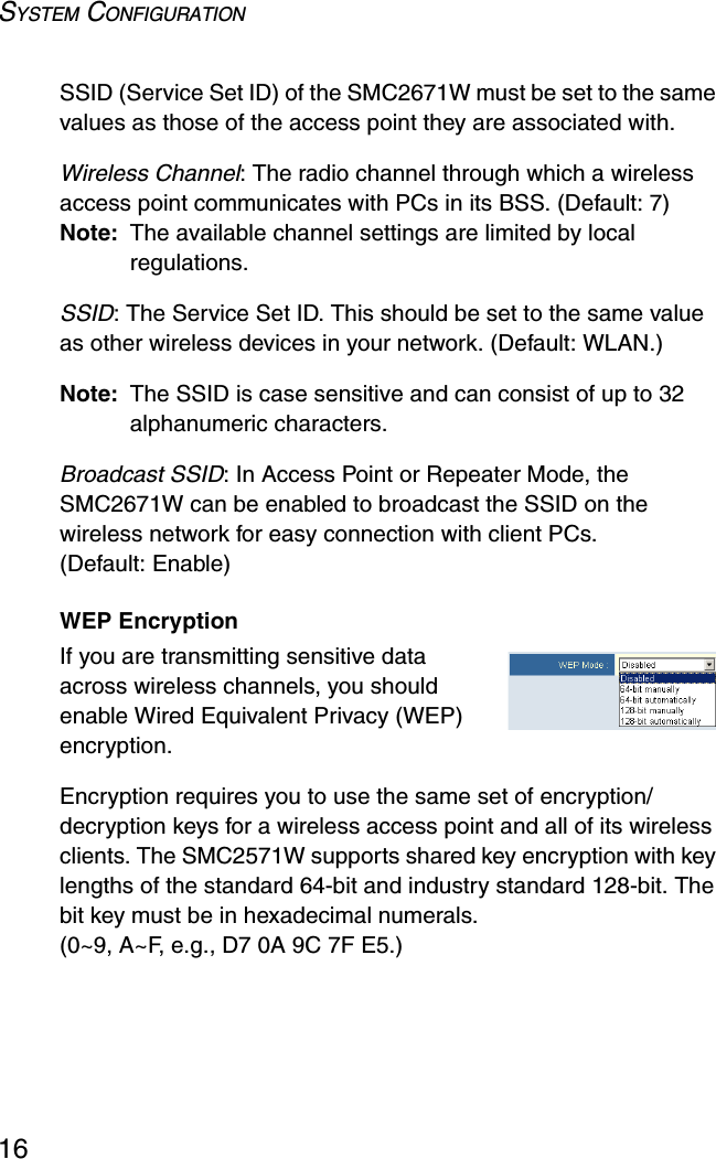 SYSTEM CONFIGURATION16SSID (Service Set ID) of the SMC2671W must be set to the same values as those of the access point they are associated with.Wireless Channel: The radio channel through which a wireless access point communicates with PCs in its BSS. (Default: 7)Note: The available channel settings are limited by local regulations.SSID: The Service Set ID. This should be set to the same value as other wireless devices in your network. (Default: WLAN.)Note: The SSID is case sensitive and can consist of up to 32 alphanumeric characters.Broadcast SSID: In Access Point or Repeater Mode, the SMC2671W can be enabled to broadcast the SSID on the wireless network for easy connection with client PCs. (Default: Enable)WEP EncryptionIf you are transmitting sensitive data across wireless channels, you should enable Wired Equivalent Privacy (WEP) encryption.Encryption requires you to use the same set of encryption/decryption keys for a wireless access point and all of its wireless clients. The SMC2571W supports shared key encryption with key lengths of the standard 64-bit and industry standard 128-bit. The bit key must be in hexadecimal numerals. (0~9, A~F, e.g., D7 0A 9C 7F E5.) 