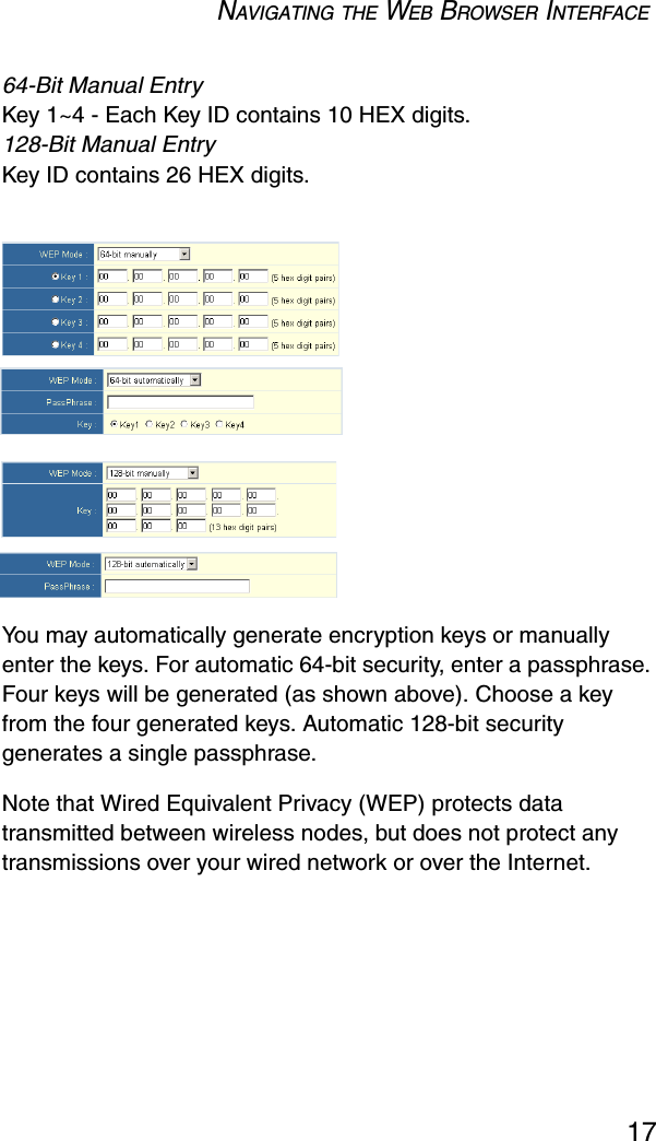 NAVIGATING THE WEB BROWSER INTERFACE1764-Bit Manual EntryKey 1~4 - Each Key ID contains 10 HEX digits. 128-Bit Manual EntryKey ID contains 26 HEX digits.You may automatically generate encryption keys or manually enter the keys. For automatic 64-bit security, enter a passphrase. Four keys will be generated (as shown above). Choose a key from the four generated keys. Automatic 128-bit security generates a single passphrase. Note that Wired Equivalent Privacy (WEP) protects data transmitted between wireless nodes, but does not protect any transmissions over your wired network or over the Internet.