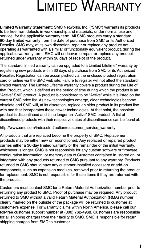 iLIMITED WARRANTYLimited Warranty Statement: SMC Networks, Inc. (“SMC”) warrants its products to be free from defects in workmanship and materials, under normal use and service, for the applicable warranty term. All SMC products carry a standard 90-day limited warranty from the date of purchase from SMC or its Authorized Reseller. SMC may, at its own discretion, repair or replace any product not operating as warranted with a similar or functionally equivalent product, during the applicable warranty term. SMC will endeavor to repair or replace any product returned under warranty within 30 days of receipt of the product. The standard limited warranty can be upgraded to a Limited Lifetime* warranty by registering new products within 30 days of purchase from SMC or its Authorized Reseller. Registration can be accomplished via the enclosed product registration card or online via the SMC web site. Failure to register will not affect the standard limited warranty. The Limited Lifetime warranty covers a product during the Life of that Product, which is defined as the period of time during which the product is an “Active” SMC product. A product is considered to be “Active” while it is listed on the current SMC price list. As new technologies emerge, older technologies become obsolete and SMC will, at its discretion, replace an older product in its product line with one that incorporates these newer technologies. At that point, the obsolete product is discontinued and is no longer an “Active” SMC product. A list of discontinued products with their respective dates of discontinuance can be found at: http://www.smc.com/index.cfm?action=customer_service_warrantyAll products that are replaced become the property of SMC. Replacement products may be either new or reconditioned. Any replaced or repaired product carries either a 30-day limited warranty or the remainder of the initial warranty, whichever is longer. SMC is not responsible for any custom software or firmware, configuration information, or memory data of Customer contained in, stored on, or integrated with any products returned to SMC pursuant to any warranty. Products returned to SMC should have any customer-installed accessory or add-on components, such as expansion modules, removed prior to returning the product for replacement. SMC is not responsible for these items if they are returned with the product.Customers must contact SMC for a Return Material Authorization number prior to returning any product to SMC. Proof of purchase may be required. Any product returned to SMC without a valid Return Material Authorization (RMA) number clearly marked on the outside of the package will be returned to customer at customer&apos;s expense. For warranty claims within North America, please call our toll-free customer support number at (800) 762-4968. Customers are responsible for all shipping charges from their facility to SMC. SMC is responsible for return shipping charges from SMC to customer.