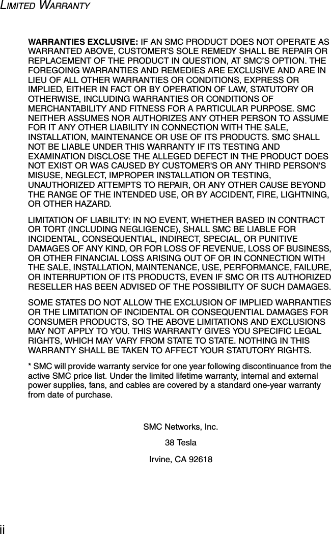 LIMITED WARRANTYiiWARRANTIES EXCLUSIVE: IF AN SMC PRODUCT DOES NOT OPERATE AS WARRANTED ABOVE, CUSTOMER’S SOLE REMEDY SHALL BE REPAIR OR REPLACEMENT OF THE PRODUCT IN QUESTION, AT SMC’S OPTION. THE FOREGOING WARRANTIES AND REMEDIES ARE EXCLUSIVE AND ARE IN LIEU OF ALL OTHER WARRANTIES OR CONDITIONS, EXPRESS OR IMPLIED, EITHER IN FACT OR BY OPERATION OF LAW, STATUTORY OR OTHERWISE, INCLUDING WARRANTIES OR CONDITIONS OF MERCHANTABILITY AND FITNESS FOR A PARTICULAR PURPOSE. SMC NEITHER ASSUMES NOR AUTHORIZES ANY OTHER PERSON TO ASSUME FOR IT ANY OTHER LIABILITY IN CONNECTION WITH THE SALE, INSTALLATION, MAINTENANCE OR USE OF ITS PRODUCTS. SMC SHALL NOT BE LIABLE UNDER THIS WARRANTY IF ITS TESTING AND EXAMINATION DISCLOSE THE ALLEGED DEFECT IN THE PRODUCT DOES NOT EXIST OR WAS CAUSED BY CUSTOMER&apos;S OR ANY THIRD PERSON&apos;S MISUSE, NEGLECT, IMPROPER INSTALLATION OR TESTING, UNAUTHORIZED ATTEMPTS TO REPAIR, OR ANY OTHER CAUSE BEYOND THE RANGE OF THE INTENDED USE, OR BY ACCIDENT, FIRE, LIGHTNING, OR OTHER HAZARD.LIMITATION OF LIABILITY: IN NO EVENT, WHETHER BASED IN CONTRACT OR TORT (INCLUDING NEGLIGENCE), SHALL SMC BE LIABLE FOR INCIDENTAL, CONSEQUENTIAL, INDIRECT, SPECIAL, OR PUNITIVE DAMAGES OF ANY KIND, OR FOR LOSS OF REVENUE, LOSS OF BUSINESS, OR OTHER FINANCIAL LOSS ARISING OUT OF OR IN CONNECTION WITH THE SALE, INSTALLATION, MAINTENANCE, USE, PERFORMANCE, FAILURE, OR INTERRUPTION OF ITS PRODUCTS, EVEN IF SMC OR ITS AUTHORIZED RESELLER HAS BEEN ADVISED OF THE POSSIBILITY OF SUCH DAMAGES. SOME STATES DO NOT ALLOW THE EXCLUSION OF IMPLIED WARRANTIES OR THE LIMITATION OF INCIDENTAL OR CONSEQUENTIAL DAMAGES FOR CONSUMER PRODUCTS, SO THE ABOVE LIMITATIONS AND EXCLUSIONS MAY NOT APPLY TO YOU. THIS WARRANTY GIVES YOU SPECIFIC LEGAL RIGHTS, WHICH MAY VARY FROM STATE TO STATE. NOTHING IN THIS WARRANTY SHALL BE TAKEN TO AFFECT YOUR STATUTORY RIGHTS.* SMC will provide warranty service for one year following discontinuance from the active SMC price list. Under the limited lifetime warranty, internal and external power supplies, fans, and cables are covered by a standard one-year warranty from date of purchase.SMC Networks, Inc.38 TeslaIrvine, CA 92618
