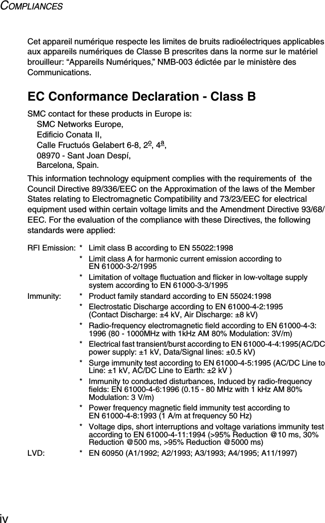 COMPLIANCESivCet appareil numérique respecte les limites de bruits radioélectriques applicables aux appareils numériques de Classe B prescrites dans la norme sur le matériel brouilleur: “Appareils Numériques,” NMB-003 édictée par le ministère des Communications.EC Conformance Declaration - Class BSMC contact for these products in Europe is:SMC Networks Europe,Edificio Conata II,Calle Fructuós Gelabert 6-8, 2o, 4a,08970 - Sant Joan Despí,Barcelona, Spain.This information technology equipment complies with the requirements of  the Council Directive 89/336/EEC on the Approximation of the laws of the Member States relating to Electromagnetic Compatibility and 73/23/EEC for electrical equipment used within certain voltage limits and the Amendment Directive 93/68/EEC. For the evaluation of the compliance with these Directives, the following standards were applied:RFI Emission: * Limit class B according to EN 55022:1998* Limit class A for harmonic current emission according to EN 61000-3-2/1995* Limitation of voltage fluctuation and flicker in low-voltage supply system according to EN 61000-3-3/1995Immunity: * Product family standard according to EN 55024:1998* Electrostatic Discharge according to EN 61000-4-2:1995 (Contact Discharge: ±4 kV, Air Discharge: ±8 kV)* Radio-frequency electromagnetic field according to EN 61000-4-3: 1996 (80 - 1000MHz with 1kHz AM 80% Modulation: 3V/m)* Electrical fast transient/burst according to EN 61000-4-4:1995(AC/DC power supply: ±1 kV, Data/Signal lines: ±0.5 kV)* Surge immunity test according to EN 61000-4-5:1995 (AC/DC Line to Line: ±1 kV, AC/DC Line to Earth: ±2 kV )* Immunity to conducted disturbances, Induced by radio-frequency fields: EN 61000-4-6:1996 (0.15 - 80 MHz with 1 kHz AM 80% Modulation: 3 V/m)* Power frequency magnetic field immunity test according to EN 61000-4-8:1993 (1 A/m at frequency 50 Hz)* Voltage dips, short interruptions and voltage variations immunity test according to EN 61000-4-11:1994 (&gt;95% Reduction @10 ms, 30% Reduction @500 ms, &gt;95% Reduction @5000 ms)LVD: * EN 60950 (A1/1992; A2/1993; A3/1993; A4/1995; A11/1997)