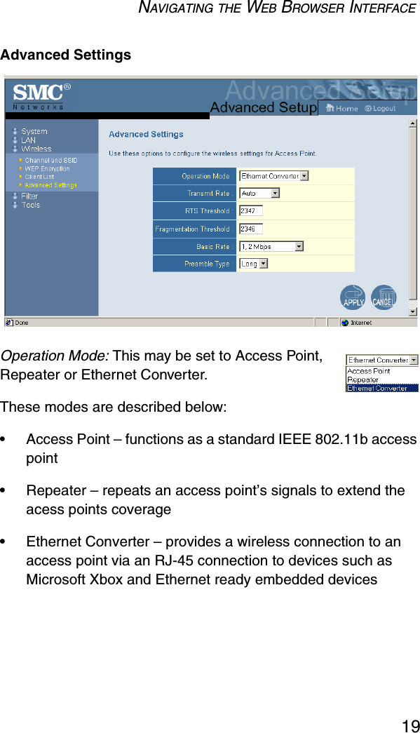 NAVIGATING THE WEB BROWSER INTERFACE19Advanced SettingsOperation Mode: This may be set to Access Point, Repeater or Ethernet Converter.These modes are described below:•Access Point – functions as a standard IEEE 802.11b access point•Repeater – repeats an access point’s signals to extend the acess points coverage•Ethernet Converter – provides a wireless connection to an access point via an RJ-45 connection to devices such as Microsoft Xbox and Ethernet ready embedded devices