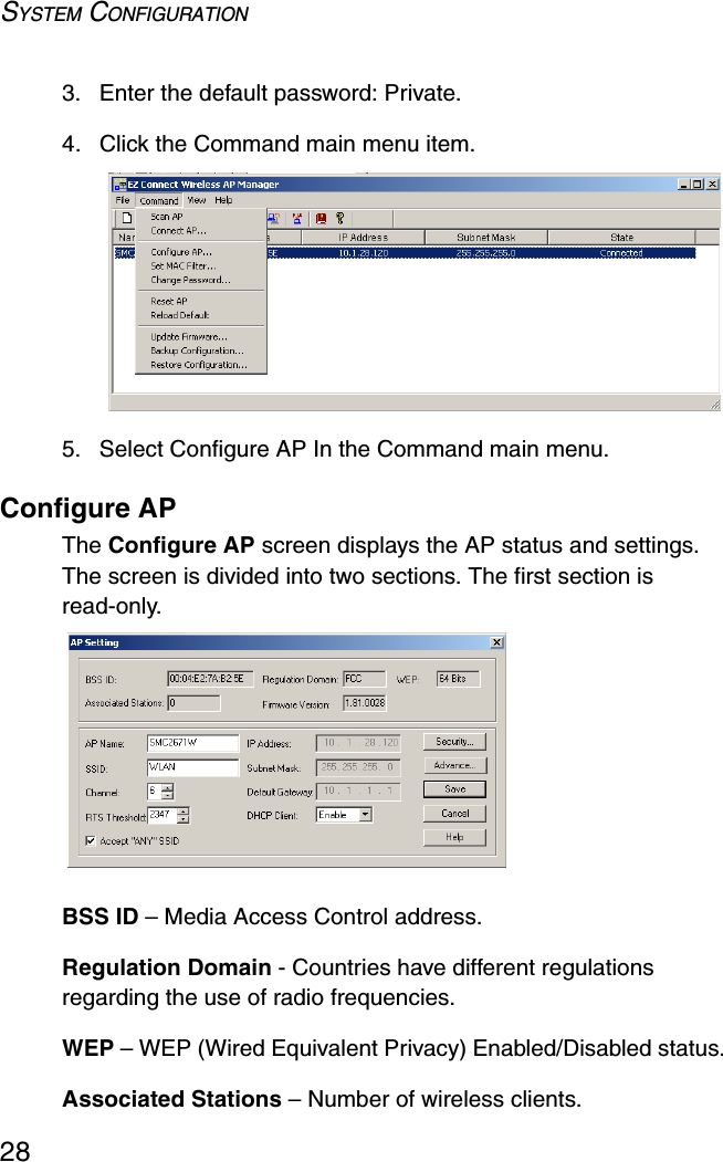 SYSTEM CONFIGURATION283. Enter the default password: Private.4. Click the Command main menu item.5. Select Configure AP In the Command main menu.Configure APThe Configure AP screen displays the AP status and settings. The screen is divided into two sections. The first section is read-only.BSS ID – Media Access Control address.Regulation Domain - Countries have different regulations regarding the use of radio frequencies.WEP – WEP (Wired Equivalent Privacy) Enabled/Disabled status.Associated Stations – Number of wireless clients.