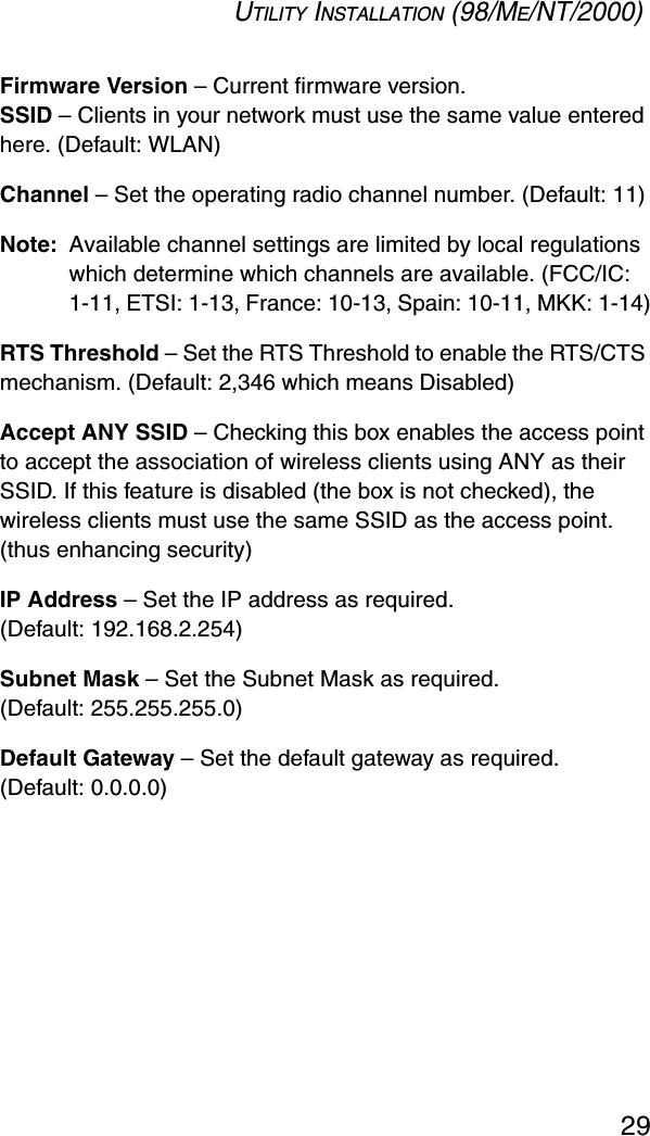 UTILITY INSTALLATION (98/ME/NT/2000)29Firmware Version – Current firmware version.SSID – Clients in your network must use the same value entered here. (Default: WLAN)Channel – Set the operating radio channel number. (Default: 11)Note: Available channel settings are limited by local regulations which determine which channels are available. (FCC/IC: 1-11, ETSI: 1-13, France: 10-13, Spain: 10-11, MKK: 1-14)RTS Threshold – Set the RTS Threshold to enable the RTS/CTS mechanism. (Default: 2,346 which means Disabled)Accept ANY SSID – Checking this box enables the access point to accept the association of wireless clients using ANY as their SSID. If this feature is disabled (the box is not checked), the wireless clients must use the same SSID as the access point. (thus enhancing security)IP Address – Set the IP address as required. (Default: 192.168.2.254)Subnet Mask – Set the Subnet Mask as required. (Default: 255.255.255.0)Default Gateway – Set the default gateway as required. (Default: 0.0.0.0)