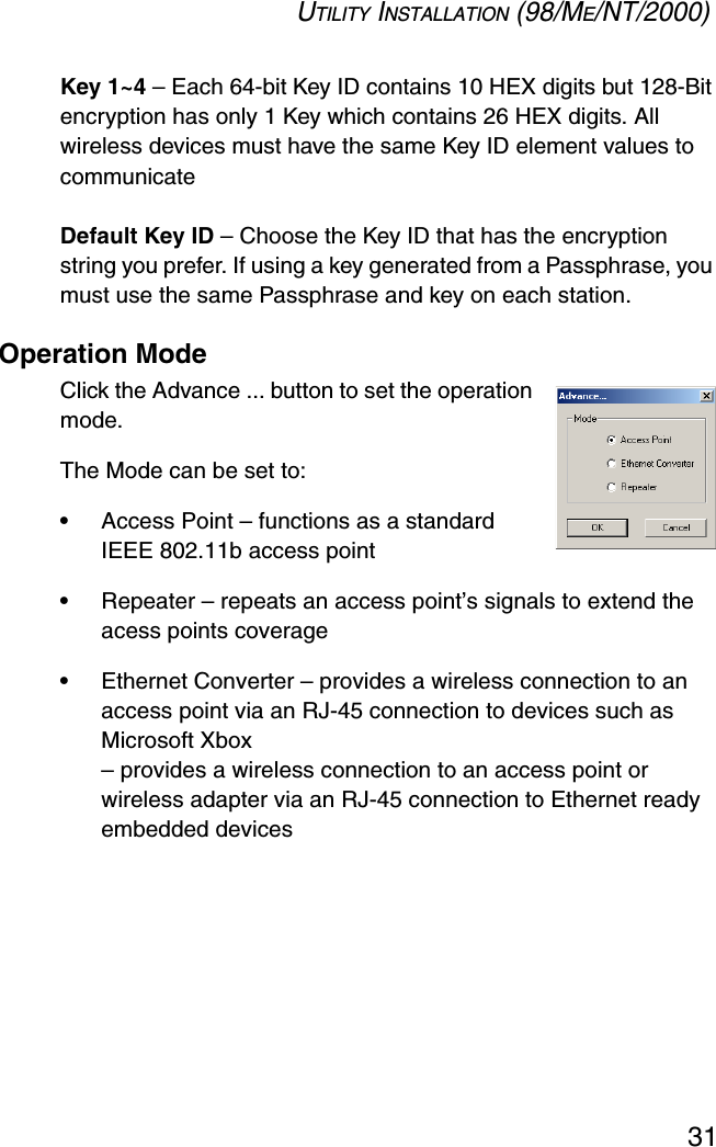 UTILITY INSTALLATION (98/ME/NT/2000)31Key 1~4 – Each 64-bit Key ID contains 10 HEX digits but 128-Bit encryption has only 1 Key which contains 26 HEX digits. All wireless devices must have the same Key ID element values to communicateDefault Key ID – Choose the Key ID that has the encryption string you prefer. If using a key generated from a Passphrase, you must use the same Passphrase and key on each station.Operation ModeClick the Advance ... button to set the operation mode. The Mode can be set to:•Access Point – functions as a standard IEEE 802.11b access point•Repeater – repeats an access point’s signals to extend the acess points coverage•Ethernet Converter – provides a wireless connection to an access point via an RJ-45 connection to devices such as Microsoft Xbox– provides a wireless connection to an access point or wireless adapter via an RJ-45 connection to Ethernet ready embedded devices