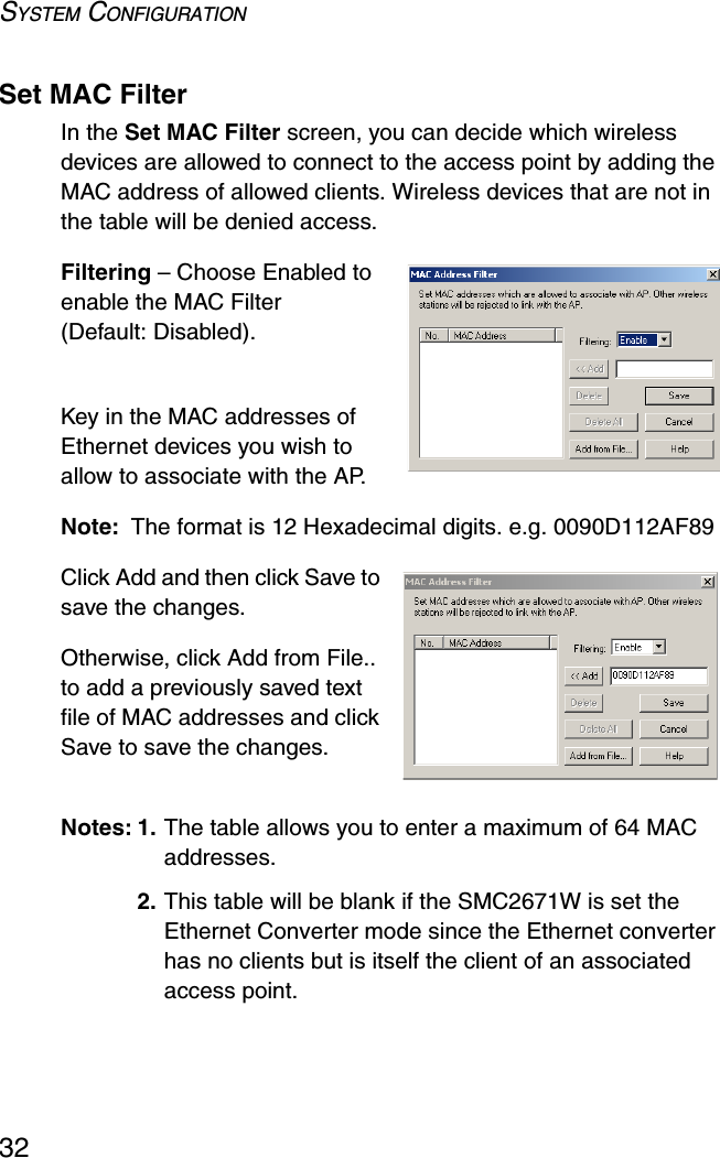 SYSTEM CONFIGURATION32Set MAC FilterIn the Set MAC Filter screen, you can decide which wireless devices are allowed to connect to the access point by adding the MAC address of allowed clients. Wireless devices that are not in the table will be denied access.Filtering – Choose Enabled to enable the MAC Filter (Default: Disabled).Key in the MAC addresses of Ethernet devices you wish to allow to associate with the AP.Note: The format is 12 Hexadecimal digits. e.g. 0090D112AF89Click Add and then click Save to save the changes.Otherwise, click Add from File.. to add a previously saved text file of MAC addresses and click Save to save the changes.Notes: 1. The table allows you to enter a maximum of 64 MAC addresses.2. This table will be blank if the SMC2671W is set the Ethernet Converter mode since the Ethernet converter has no clients but is itself the client of an associated access point.