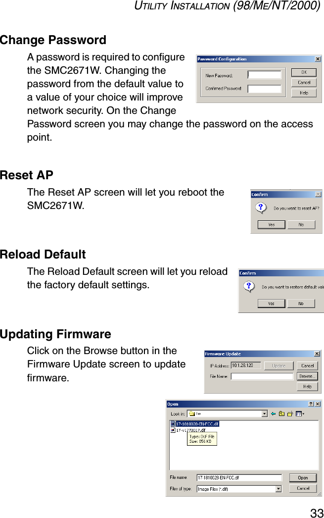 UTILITY INSTALLATION (98/ME/NT/2000)33Change PasswordA password is required to configure the SMC2671W. Changing the password from the default value to a value of your choice will improve network security. On the Change Password screen you may change the password on the access point.Reset APThe Reset AP screen will let you reboot the SMC2671W.Reload DefaultThe Reload Default screen will let you reload the factory default settings.Updating FirmwareClick on the Browse button in the Firmware Update screen to update firmware.