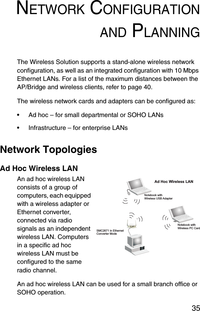 35NETWORK CONFIGURATIONAND PLANNINGThe Wireless Solution supports a stand-alone wireless network configuration, as well as an integrated configuration with 10 Mbps Ethernet LANs. For a list of the maximum distances between the AP/Bridge and wireless clients, refer to page 40.The wireless network cards and adapters can be configured as:•Ad hoc – for small departmental or SOHO LANs•Infrastructure – for enterprise LANsNetwork TopologiesAd Hoc Wireless LANAn ad hoc wireless LAN consists of a group of computers, each equipped with a wireless adapter or Ethernet converter, connected via radio signals as an independent wireless LAN. Computers in a specific ad hoc wireless LAN must be configured to the same radio channel.An ad hoc wireless LAN can be used for a small branch office or SOHO operation.Ad Hoc Wireless LANNotebook withWireless USB AdapterNotebook withWireless PC CardSMC2671 in EthernetConverter Mode