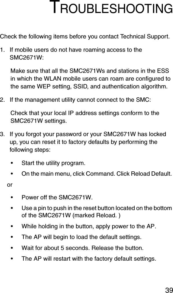 39TROUBLESHOOTINGCheck the following items before you contact Technical Support.1. If mobile users do not have roaming access to the SMC2671W:Make sure that all the SMC2671Ws and stations in the ESS in which the WLAN mobile users can roam are configured to the same WEP setting, SSID, and authentication algorithm.2. If the management utility cannot connect to the SMC:Check that your local IP address settings conform to the SMC2671W settings.3. If you forgot your password or your SMC2671W has locked up, you can reset it to factory defaults by performing the following steps:•Start the utility program.•On the main menu, click Command. Click Reload Default.  or•Power off the SMC2671W.•Use a pin to push in the reset button located on the bottom of the SMC2671W (marked Reload. )•While holding in the button, apply power to the AP.•The AP will begin to load the default settings.•Wait for about 5 seconds. Release the button.•The AP will restart with the factory default settings.