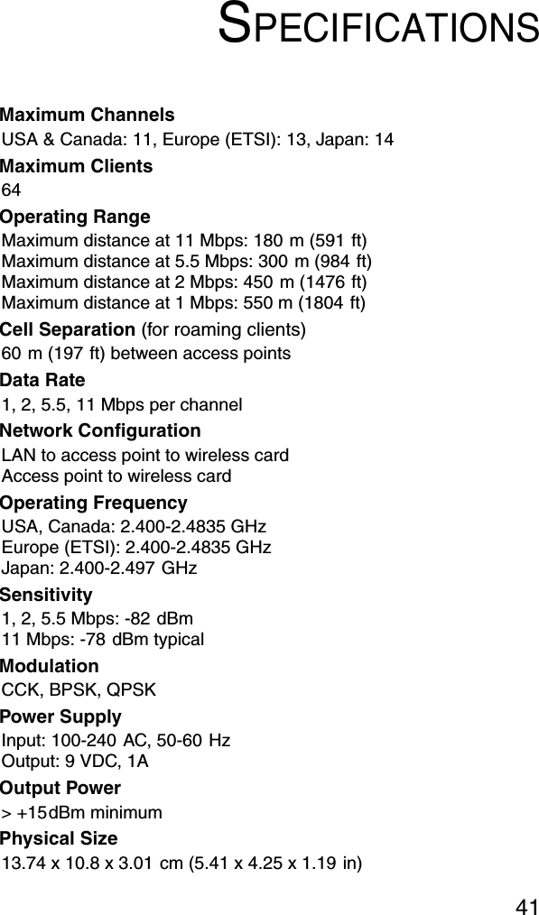 41SPECIFICATIONSMaximum ChannelsUSA &amp; Canada: 11, Europe (ETSI): 13, Japan: 14Maximum Clients64Operating RangeMaximum distance at 11 Mbps: 180 m (591 ft)Maximum distance at 5.5 Mbps: 300 m (984 ft)Maximum distance at 2 Mbps: 450 m (1476 ft)Maximum distance at 1 Mbps: 550 m (1804 ft)Cell Separation (for roaming clients)60 m (197 ft) between access pointsData Rate1, 2, 5.5, 11 Mbps per channelNetwork ConfigurationLAN to access point to wireless cardAccess point to wireless cardOperating FrequencyUSA, Canada: 2.400-2.4835 GHzEurope (ETSI): 2.400-2.4835 GHzJapan: 2.400-2.497 GHzSensitivity1, 2, 5.5 Mbps: -82 dBm11 Mbps: -78 dBm typicalModulationCCK, BPSK, QPSKPower SupplyInput: 100-240 AC, 50-60 HzOutput: 9 VDC, 1AOutput Power&gt; +15dBm minimumPhysical Size13.74 x 10.8 x 3.01 cm (5.41 x 4.25 x 1.19 in)