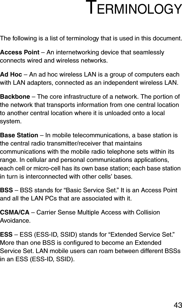 43TERMINOLOGYThe following is a list of terminology that is used in this document.Access Point – An internetworking device that seamlessly connects wired and wireless networks.Ad Hoc – An ad hoc wireless LAN is a group of computers each with LAN adapters, connected as an independent wireless LAN.Backbone – The core infrastructure of a network. The portion of the network that transports information from one central location to another central location where it is unloaded onto a local system.Base Station – In mobile telecommunications, a base station is the central radio transmitter/receiver that maintains communications with the mobile radio telephone sets within its range. In cellular and personal communications applications, each cell or micro-cell has its own base station; each base station in turn is interconnected with other cells’ bases.BSS – BSS stands for “Basic Service Set.” It is an Access Point and all the LAN PCs that are associated with it.CSMA/CA – Carrier Sense Multiple Access with Collision Avoidance.ESS – ESS (ESS-ID, SSID) stands for “Extended Service Set.” More than one BSS is configured to become an Extended Service Set. LAN mobile users can roam between different BSSs in an ESS (ESS-ID, SSID).