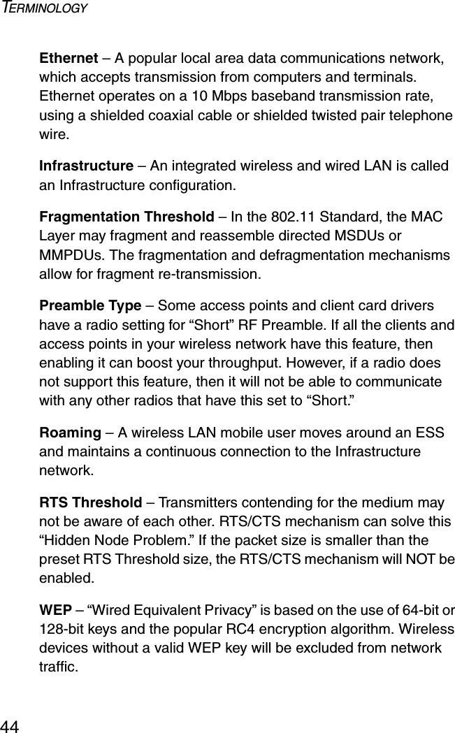 TERMINOLOGY44Ethernet – A popular local area data communications network, which accepts transmission from computers and terminals. Ethernet operates on a 10 Mbps baseband transmission rate, using a shielded coaxial cable or shielded twisted pair telephone wire.Infrastructure – An integrated wireless and wired LAN is called an Infrastructure configuration.Fragmentation Threshold – In the 802.11 Standard, the MAC Layer may fragment and reassemble directed MSDUs or MMPDUs. The fragmentation and defragmentation mechanisms allow for fragment re-transmission.Preamble Type – Some access points and client card drivers have a radio setting for “Short” RF Preamble. If all the clients and access points in your wireless network have this feature, then enabling it can boost your throughput. However, if a radio does not support this feature, then it will not be able to communicate with any other radios that have this set to “Short.”Roaming – A wireless LAN mobile user moves around an ESS and maintains a continuous connection to the Infrastructure network.RTS Threshold – Transmitters contending for the medium may not be aware of each other. RTS/CTS mechanism can solve this “Hidden Node Problem.” If the packet size is smaller than the preset RTS Threshold size, the RTS/CTS mechanism will NOT be enabled.WEP – “Wired Equivalent Privacy” is based on the use of 64-bit or 128-bit keys and the popular RC4 encryption algorithm. Wireless devices without a valid WEP key will be excluded from network traffic.