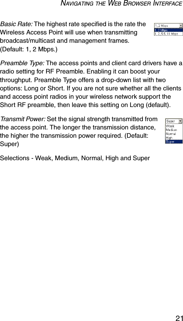 NAVIGATING THE WEB BROWSER INTERFACE21Basic Rate: The highest rate specified is the rate the Wireless Access Point will use when transmitting broadcast/multicast and management frames. (Default: 1, 2 Mbps.)Preamble Type: The access points and client card drivers have a radio setting for RF Preamble. Enabling it can boost your throughput. Preamble Type offers a drop-down list with two options: Long or Short. If you are not sure whether all the clients and access point radios in your wireless network support the Short RF preamble, then leave this setting on Long (default).Transmit Power: Set the signal strength transmitted from the access point. The longer the transmission distance, the higher the transmission power required. (Default: Super)Selections - Weak, Medium, Normal, High and Super