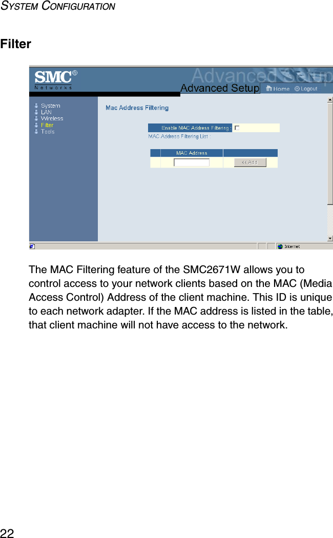 SYSTEM CONFIGURATION22FilterThe MAC Filtering feature of the SMC2671W allows you to control access to your network clients based on the MAC (Media Access Control) Address of the client machine. This ID is unique to each network adapter. If the MAC address is listed in the table, that client machine will not have access to the network.