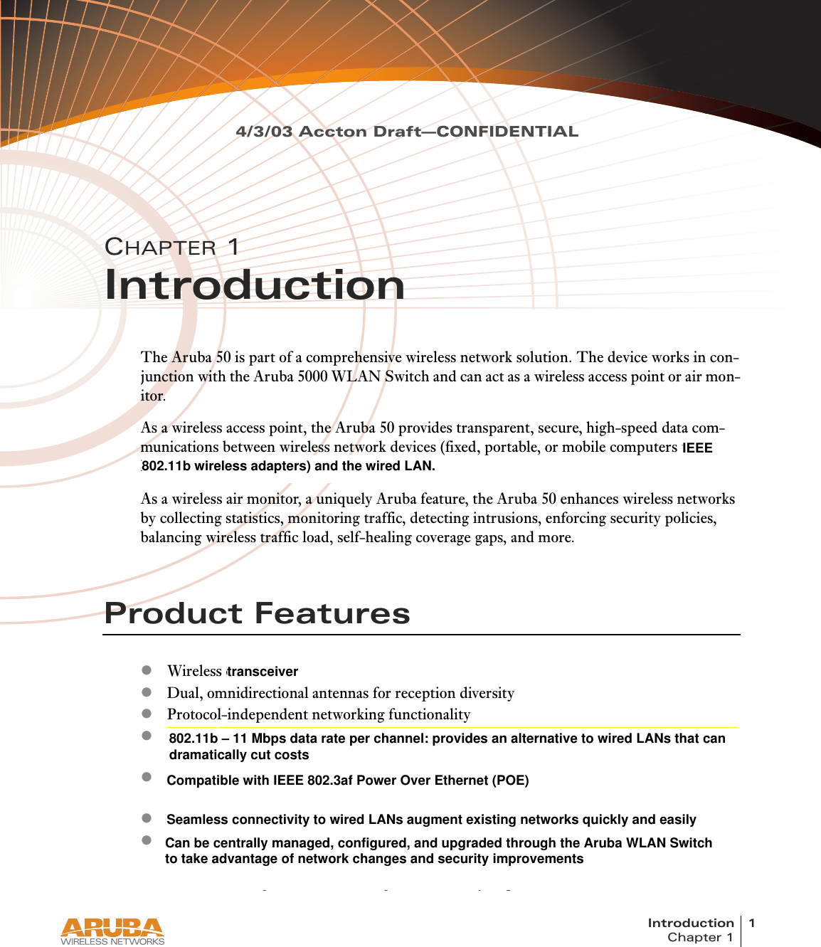 Introduction 1Chapter 14/3/03 Accton Draft—CONFIDENTIALCHAPTER 1IntroductionThe Aruba 50 is part of a comprehensive wireless network solution. The device works in con-junction with the Aruba 5000 WLAN Switch and can act as a wireless access point or air mon-itor.As a wireless access point, the Aruba 50 provides transparent, secure, high-speed data com-munications between wireless network devices (fixed, portable, or mobile computers with IEEE 802.11a or IEEE 802.11b wireless adapters) and the wired LAN.As a wireless air monitor, a uniquely Aruba feature, the Aruba 50 enhances wireless networks by collecting statistics, monitoring traffic, detecting intrusions, enforcing security policies, balancing wireless traffic load, self-healing coverage gaps, and more.Product FeatureszWireless dual-band transceiverzDual, omnidirectional antennas for reception diversityzProtocol-independent networking functionalityz802.11a – up to 54 Mbps data rate per channel: offers a high data rate and reliable wireless connectivityz802.11b – 11 Mbps data rate per channel: provides an alternative to wired LANs that can dramatically cut costszCompatible with IEEE 802.3af Power Over Ethernet (POE)zSeamless connectivity to wired LANs augment existing networks quickly and easilyzCan be centrally managed, configured, and upgraded through the Aruba WLAN Switch to take advantage of network changes and security improvementsIEEE802.11b wireless adapters) and the wired LAN.  802.11b – 11 Mbps data rate per channel: provides an alternative to wired LANs that can  dramatically cut costsCompatible with IEEE 802.3af Power Over Ethernet (POE)Seamless connectivity to wired LANs augment existing networks quickly and easilyCan be centrally managed, configured, and upgraded through the Aruba WLAN Switchto take advantage of network changes and security improvementstransceiver